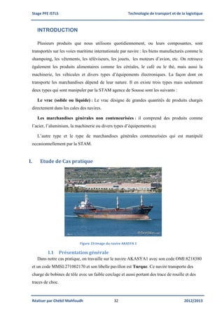 Stage PFE ISTLS Technologie de transport et de la logistique
Réaliser par Chébil Mahfoudh 32 2012/2013
INTRODUCTION
Plusieurs produits que nous utilisons quotidiennement, ou leurs composantes, sont
transportés sur les voies maritime internationale par navire : les biens manufacturés comme le
shampoing, les vêtements, les téléviseurs, les jouets, les moteurs d’avion, etc. On retrouve
également les produits alimentaires comme les céréales, le café ou le thé, mais aussi la
machinerie, les véhicules et divers types d’équipements électroniques. La façon dont on
transporte les marchandises dépend de leur nature. Il en existe trois types mais seulement
deux types qui sont manipuler par la STAM agence de Sousse sont les suivants :
Le vrac (solide ou liquide) : Le vrac désigne de grandes quantités de produits chargés
directement dans les cales des navires.
Les marchandises générales non conteneurisées : il comprend des produits comme
l’acier, l’aluminium, la machinerie ou divers types d’équipements.[6]
L’autre type et le type de marchandises générales conteneurisées qui est manipulé
occasionnellement par la STAM.
I. Etude de Cas pratique
Figure 19:Image du navire AKASYA 1
I.1 Présentation générale
Dans notre cas pratique, on travaille sur le navire AKASYA1 avec son code OMI:8218380
et un code MMSI:271002170 et son libelle pavillon est Turque. Ce navire transporte des
charge de bobines de tôle avec un faible cerclage et aussi portant des trace de rouille et des
traces de choc.
 