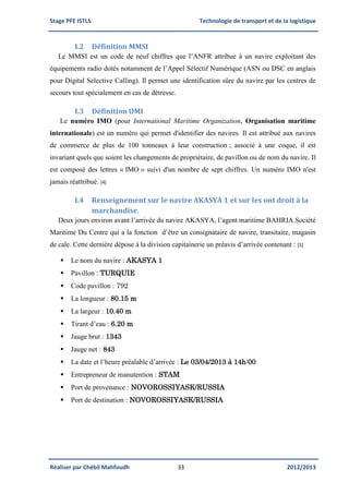 Stage PFE ISTLS Technologie de transport et de la logistique
Réaliser par Chébil Mahfoudh 33 2012/2013
I.2 Définition MMSI
Le MMSI est un code de neuf chiffres que l’ANFR attribue à un navire exploitant des
équipements radio dotés notamment de l’Appel Sélectif Numérique (ASN ou DSC en anglais
pour Digital Selective Calling). Il permet une identification sûre du navire par les centres de
secours tout spécialement en cas de détresse.
I.3 Définition OMI
Le numéro IMO (pour International Maritime Organization, Organisation maritime
internationale) est un numéro qui permet d'identifier des navires. Il est attribué aux navires
de commerce de plus de 100 tonneaux à leur construction ; associé à une coque, il est
invariant quels que soient les changements de propriétaire, de pavillon ou de nom du navire. Il
est composé des lettres « IMO » suivi d'un nombre de sept chiffres. Un numéro IMO n'est
jamais réattribué. [4]
I.4 Renseignement sur le navire AKASYA 1 et sur les ont droit à la
marchandise.
Deux jours environ avant l’arrivée du navire AKASYA, l’agent maritime BAHRIA Société
Maritime Du Centre qui a la fonction d’être un consignataire de navire, transitaire, magasin
de cale. Cette dernière dépose à la division capitainerie un préavis d’arrivée contenant : [5]
 Le nom du navire : AKASYA 1
 Pavillon : TURQUIE
 Code pavillon : 792
 La longueur : 80.15 m
 La largeur : 10.40 m
 Tirant d’eau : 6.20 m
 Jauge brut : 1343
 Jauge net : 843
 La date et l’heure préalable d’arrivée : Le 03/04/2013 à 14h:00
 Entrepreneur de manutention : STAM
 Port de provenance : NOVOROSSIYASK/RUSSIA
 Port de destination : NOVOROSSIYASK/RUSSIA
 