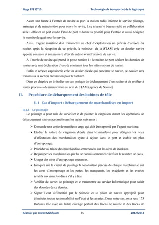 Stage PFE ISTLS Technologie de transport et de la logistique
Réaliser par Chébil Mahfoudh 35 2012/2013
Avant une heure à l’entrée de navire au port la station radio informe le service pilotage,
arrimage et de manutention pour servir le navire, à ce niveau le bureau radio en collaboration
avec l’officier de port étudie l’état de port et donne la priorité pour l’entrée et aussi désignée
le numéro de quai pour le servira.
Ainsi, l’agent maritime doit transmettre au chef d’exploitation un préavis d’arrivée du
navire, après la réception de ce préavis, le pointeur de la STAM crée un dossier navire
apporte son nom et son numéro d’escale même avant l’arrivée de navire.
A l’entrée de navire qui prend le poste numéro 1 ; le maitre de port déclare les données de
navire avec une déclaration d’entrée contenant tous les informations de navire.
Enfin le service capitainerie crée un dossier escale qui concerne le navire, ce dossier sera
transmis à la section facturation pour le facturer.
Dans ce chapitre en à étudier un cas pratique de déchargement d’un navire et de profiter à
toutes processus de manutention au sein du STAM (agence de Sousse).
II. Procédure de débarquement des bobines de tôle
II.1 Cas d’import : Débarquement de marchandises en import
II.1.1 Le pointage
Le pointage a pour rôle de surveiller et de pointer la cargaison durant les opérations de
débarquement tout en accomplissant les taches suivantes :
 Demande une copie de manifeste cargo qui doit être apporté par l’agent maritime.
 Etudier la nature de cargaison décrite dans le manifeste pour désigner les lieux
d’affectation des marchandises ayant à séjour dans le port et établir un plan
d’entreposage.
 Procéder au triage des marchandises entreposées sur les aires de stockage.
 Regrouper les marchandises par lot de connaissement en vérifiant le nombre de colis.
 Usager des aires d’entreposage attenantes.
 Indiquer sur le carnet de pointage la localisation précise de chaque marchandise sur
les aires d’entreposage et les pertes, les manquants, les excédents et les avaries
relatifs aux marchandises s’il y a lieu.
 Vérifier de carnet de pointage et le transmettre au service Informatique pour saisir
des données de ce dernier.
 Signer l’état différentiel par le pointeur et le pilote de navire approprié pour
éliminées toutes responsabilité sur l’état et les avaries .Dans notre cas, on a reçu 175
Bobines tôle avec un faible cerclage portant des traces de rouille et des traces de
 