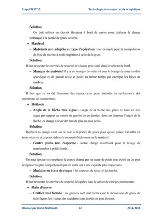 Stage PFE ISTLS Technologie de transport et de la logistique
Réaliser par Chébil Mahfoudh 42 2012/2013
Solution
On doit utiliser un chariot élévateur à bord de navire pour déplacer la charge
embarqué à la portée de grues de terre.
 Matériel
 Matériels non adaptés au type d’opération : par exemple pour la manipulation
de bloc de marbre à poids supérieur à celle de la grue.
Solution
Il faut respecter les normes de sécurité de chaque grue situé dans le tableau de bord.
 Manque de matériel :il y a un manque de matériel pour le levage de marchandise
spécifique et de grande taille et poids au même temps par exemple les blocs de
marbres.
Solution
Il faut que la société fournisse des équipements pour atteindre la performance des
opérations de manutention.
 Méthode
 Angle de la flèche très aigue : l’angle de la flèche des grues de terre est très
aigue par rapport au centre de gravité de ce dernier, donc on diminue l’angle de la
flèche, ce charge à lever devient de plus en plus petits.
Solution
Déplacer la charge situé sur le cale à la portée de grues pour qu’on puisse travailler en
toute sécurité et ce pour réduire le moment fléchissant sur le matériel.
 Contre poids non respectée : contre charge insuffisant pour le levage de
marchandise à poids lourds.
Solution
On peut ajouter ou remplacer le contre charge par un autre de poids plus élevé ou on peut
remplacer la grue complètement par un autre qui a une capacité plus importante.
 Machine en états de risque : les capteurs de sécurité déclenche.
Solution
Il faut respecter les normes de sécurité désignées dans le cahier de charge constructeur.
 Main d’œuvre
 Grutier mal formée : les grutiers sont mal formés sur le mécanisme de grues de
telle façons les risques des accidents sont de plus en plus élevées.
 