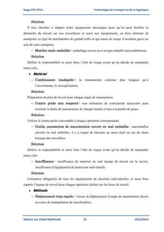 Stage PFE ISTLS Technologie de transport et de la logistique
Réaliser par Chébil Mahfoudh 45 2012/2013
Solution
Il faut chercher à adapter notre équipement mécanique pour qu’on peut faciliter la
démarche du travail sur nos travailleurs et aussi nos équipements, ou bien éliminer de
manipuler ce type de marchandise de grande taille et qui cause de risque d’accident grave au
sein de cette entreprise.
 Matière male emballée : emballage ouvert ou n’est pas emballé convenablement.
Solution
Définir la responsabilité et aussi bien, l’état de risque avant qu’on décide de manipuler
notre colis.
 Matériel
 Combinaison inadaptée : la manutention continue plus longues qu’à
l’accoutumée, la surexploitation.
Solution
Préparation de plan de travail pour chaque engin de manutention.
 Contre poids non respecté : non utilisation de contrepoids nécessaire pour
terminer la tâche de manutention de charger lourds et loin à la portée de grues.
Solution :
Utiliser le contre poids convenable à chaque opération correspondant.
 Outils, accessoires de manutention ouvert ou mal emballés : marchandise
ouverte ou mal emballée, il y a risque de blessure ou aussi mort en cas de chute
brusque des travailleur.
Solution
Définir la responsabilité et aussi bien l’état de risque avant qu’on décide de manipuler
notre colis
 Insuffisance : insuffisance de matériel un seul équipe de travail sur le navire,
insuffisance d’équipement de protection individuelle.
Solution
Utilisation obligatoire de tous les équipements de sécurités individuelles, et aussi bien
repartir l’équipe de travail pour chaque opération (tâche) sur les lieux de travail.
 Méthode
 Déplacement trop rapide : vitesse de déplacement d’engin de manutention élevée
au cours de manipulation de marchandises.
 