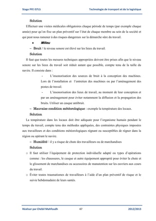 Stage PFE ISTLS Technologie de transport et de la logistique
Réaliser par Chébil Mahfoudh 47 2012/2013
Solution
Effectuer une visites médicales obligatoires chaque période de temps (par exemple chaque
année) pour qu’on fixe un plan préventif sur l’état de chaque membre au sein de la société et
qui peut nous ramener à des risques dangereux sur la démarche sûre du travail.
 Milieu
 Bruit : le niveau sonore est élevé sur les lieux du travail.
Solution
Il faut que toutes les mesures techniques appropriées doivent être prises afin que le niveau
sonore sur les lieux du travail soit réduit autant que possible, compte tenu de la taille du
navire. Il consiste dans :
- L’insonorisation des sources de bruit à la conception des machines.
Lors de l’installation et l’entretien des machines ou par l’aménagement des
postes de travail.
- L’insonorisation des lieux de travail, au moment de leur conception et
par un aménagement pour éviter notamment la diffusion et la propagation des
bruits. Utiliser un casque antibruit.
 Mauvaise condition météorologique : exemple la température des locaux.
Solution
La température dans les locaux doit être adéquate pour l’organisme humain pendant le
temps du travail, compte tenu des méthodes appliquées, des contraintes physiques imposées
aux travailleurs et des conditions météorologiques régnant ou susceptibles de régner dans la
région ou opérant le navire.
 Humidité : il y a risque de chute des travailleurs ou de marchandises
Solution
o Il faut utiliser l’équipement de protection individuelle adapté ou types d’opérations
comme : les chaussures, le casque et autre équipement approprié pour éviter la chute et
le glissement de marchandises ou accessoires de manutention sur les ouvriers aux cours
du travail.
o Éviter toutes traumatismes de travailleurs à l’aide d’un plan préventif de risque et le
suivie hebdomadaire de leurs santés.
 