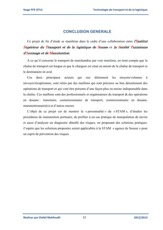 Stage PFE ISTLS Technologie de transport et de la logistique
Réaliser par Chébil Mahfoudh 57 2012/2013
CONCLUSION GENERALE
Ce projet de fin d’étude se manifeste dans le cadre d’une collaboration entre l’Institut
Supérieur du Transport et de la logistique de Sousse et la Société Tunisienne
d’Acconage et de Manutention.
A ce qu’il concerne le transport de marchandise par voie maritime, en tient compte que la
chaîne de transport est longue et que le chargeur est situé en amont de la chaîne de transport et
le destinataire en aval.
Ces deux principaux acteurs qui eux détiennent les moyens/volumes à
envoyer/réceptionner, sont reliés par des maillons qui sont précieux au bon déroulement des
opérations de transport et qui vont être présents d’une façon plus ou moins indispensable dans
la chaîne. Ces maillons sont des professionnels et organisateurs du transport & des opérations
en douane : transitaire, commissionnaire de transport, commissionnaire en douane,
manutentionnaire(s) et d’autres encore.
L’objet de ce projet est de montrer la « personnalité » du « STAM », d’étudier les
procédures de manutention portuaire, de profiter à un cas pratique de manipulation de navire
et aussi d’analyser un diagnostic détaillé des risques, on proposant des solutions pratiques.
J’espère que les solutions proposées soient applicables à la STAM « agence de Sousse » pour
un esprit de prévention des risques.
 