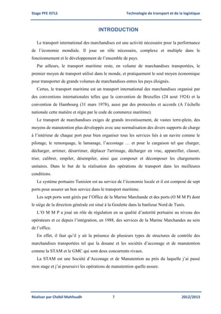 Stage PFE ISTLS Technologie de transport et de la logistique
Réaliser par Chébil Mahfoudh 7 2012/2013
INTRODUCTION
Le transport international des marchandises est une activité nécessaire pour la performance
de l’économie mondiale. Il joue un rôle nécessaire, complexe et multiple dans le
fonctionnement et le développement de l’ensemble de pays.
Par ailleurs, le transport maritime reste, en volume de marchandises transportées, le
premier moyen de transport utilisé dans le monde, et pratiquement le seul moyen économique
pour transporter de grands volumes de marchandises entres les pays éloignés.
Certes, le transport maritime est un transport international des marchandises organisé par
des conventions internationales telles que la convention de Bruxelles (24 aout 1924) et la
convention de Hambourg (31 mars 1978), aussi par des protocoles et accords (A l’échelle
nationale cette matière et régie par le code de commerce maritime).
Le transport de marchandises exiges de grands investissement, de vastes terre-plein, des
moyens de manutention plus développés avec une normalisation des divers supports de charge
à l’intérieur de chaque port pour bien organiser tous les services liés à un navire comme le
pilotage, le remorquage, le lamanage, l’accostage … et pour le cargaison tel que charger,
décharger, arrimer, désarrimer, déplacer l'arrimage, décharger en vrac, appareiller, classer,
trier, calibrer, empiler, désempiler, ainsi que composer et décomposer les chargements
unitaires. Dans le but de la réalisation des opérations de transport dans les meilleures
conditions.
Le système portuaire Tunisien est au service de l’économie locale et il est composé de sept
ports pour assurer un bon service dans le transport maritime.
Les sept ports sont gérés par l’Office de la Marine Marchande et des ports (O M M P) dont
le siège de la direction générale est situé à la Goulette dans la banlieue Nord de Tunis.
L’O M M P a joué un rôle de régulation en sa qualité d’autorité portuaire au niveau des
opérateurs et ce depuis l’intégration, en 1988, des services de la Marine Marchandes au sein
de l’office.
En effet, il faut qu’il y ait la présence de plusieurs types de structures de contrôle des
marchandises transportées tel que la douane et les sociétés d’acconage et de manutention
comme la STAM et le GMC qui sont deux concurrents rivaux.
La STAM est une Société d’Acconage et de Manutention au près du laquelle j’ai passé
mon stage et j’ai poursuivi les opérations de manutention quelle assure.
 