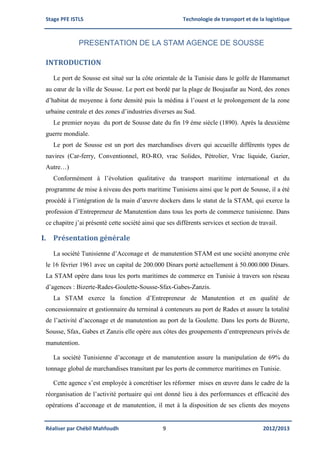 Stage PFE ISTLS Technologie de transport et de la logistique
Réaliser par Chébil Mahfoudh 9 2012/2013
PRESENTATION DE LA STAM AGENCE DE SOUSSE
INTRODUCTION
Le port de Sousse est situé sur la côte orientale de la Tunisie dans le golfe de Hammamet
au cœur de la ville de Sousse. Le port est bordé par la plage de Boujaafar au Nord, des zones
d’habitat de moyenne à forte densité puis la médina à l’ouest et le prolongement de la zone
urbaine centrale et des zones d’industries diverses au Sud.
Le premier noyau du port de Sousse date du fin 19 éme siècle (1890). Après la deuxième
guerre mondiale.
Le port de Sousse est un port des marchandises divers qui accueille différents types de
navires (Car-ferry, Conventionnel, RO-RO, vrac Solides, Pétrolier, Vrac liquide, Gazier,
Autre…)
Conformément à l’évolution qualitative du transport maritime international et du
programme de mise à niveau des ports maritime Tunisiens ainsi que le port de Sousse, il a été
procédé à l’intégration de la main d’œuvre dockers dans le statut de la STAM, qui exerce la
profession d’Entrepreneur de Manutention dans tous les ports de commerce tunisienne. Dans
ce chapitre j’ai présenté cette société ainsi que ses différents services et section de travail.
I. Présentation générale
La société Tunisienne d’Acconage et de manutention STAM est une société anonyme crée
le 16 février 1961 avec un capital de 200.000 Dinars porté actuellement à 50.000.000 Dinars.
La STAM opère dans tous les ports maritimes de commerce en Tunisie à travers son réseau
d’agences : Bizerte-Rades-Goulette-Sousse-Sfax-Gabes-Zanzis.
La STAM exerce la fonction d’Entrepreneur de Manutention et en qualité de
concessionnaire et gestionnaire du terminal à conteneurs au port de Rades et assure la totalité
de l’activité d’acconage et de manutention au port de la Goulette. Dans les ports de Bizerte,
Sousse, Sfax, Gabes et Zanzis elle opère aux côtes des groupements d’entrepreneurs privés de
manutention.
La société Tunisienne d’acconage et de manutention assure la manipulation de 69% du
tonnage global de marchandises transitant par les ports de commerce maritimes en Tunisie.
Cette agence s’est employée à concrétiser les réformer mises en œuvre dans le cadre de la
réorganisation de l’activité portuaire qui ont donné lieu à des performances et efficacité des
opérations d’acconage et de manutention, il met à la disposition de ses clients des moyens
 
