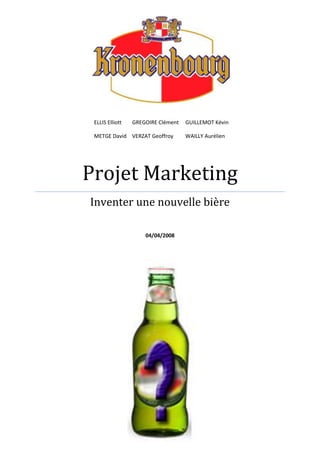 ELLIS Elliott GREGOIRE Clément     GUILLEMOT KévinMETGE DavidVERZAT Geoffroy         WAILLY AurélienProjet MarketingInventer une nouvelle bière 04/04/20081971637-87867<br />Introduction <br />Le projet qui va vous être présenté ici est la réponse à  une requête faite par notre chef de projet marketing chez Kronenbourg, Rosy Lauras.<br />Il nous avait été demandé de créer un produit innovant autour de la bière, sur la base d’une étude de marché que nous avons réalisé parallèlement.<br />Notre principale préoccupation tout au long de notre travail a été de créer un produit concret et réalisable par Kronenbourg et pour lequel il existerait un véritable marché.<br />C’est pourquoi nous n’avons pas recherché quelque chose qui ne satisfasse que nous, mais quelque chose qui serait susceptible d’intéresser une clientèle suffisamment large, afin de participer au développement de Kronenbourg en l’aidant à gagner de nouvelles parts de marché.<br />De part notre jeune expérience,  il apparaît évident que notre étude comporte de nombreux biais que nous n’avons pus éviter et qui pourraient avoir engendrés certaines erreurs.<br />Cependant nous espérons que l’implication qui a été la notre tout au long de l’élaboration de ce projet a pu contrebalancer ces erreurs éventuelles.<br />Nous allons donc essayer de vous démontrer à travers ce rapport que notre produit est bel et bien adapté au marché et qu’il peut se concrétiser.<br />Sommaire<br />Etude de marché<br />p.6I) Réflexions préalables :<br />p.6<br />p.61) Objectif/problème posé<br />p.62) Enjeux/pourquoi le problème<br />p.113) Contexte<br />p.114) Informations nécessaires à la décision<br />5) Décisions à prendre en fonction des résultats<br />p.12<br />II) Etude du marché<br />p.121) Kronenbourg<br />p.132) Heineken<br />p.143) Inbev<br />p.144) Bilan<br />p.15<br />III) Etude des consommateurs<br />p.17<br />IV) Etude de la distribution<br />p.18V) Elaboration du produit : le pack multi goûts<br />Sommaire<br />VI) Etudes relatives au pack multi goût<br />p.201) Introduction<br /> Problématique : Qu’est-ce qui nous a amené à faire l’étude?<br /> Besoins en  <br />  Informations :Qu’est-ce que l’étude va nous dire?<br /> Plan d’action : Comment les résultats seront-ils utilisés ?<br />p.20<br />2) Analyse de la cible<br />p.21<br />3) Méthodologie utilisée<br /> Méthode de collecte (recueil des informations)   <br /> Traitement des informations<br />p.23<br />4) Les limites de la recherche<br />p.23<br />5) Analyse des résultats<br />p.24<br />6) Conclusions<br />p.32<br />VII) Bilan du multi goût et transition : vers le pack euro2008<br />p.33<br />VIII) Etude relative au pack euro 2008<br />Sommaire<br />p.35<br />IX) Liens avec l’UEFA<br />p.36<br />X) Fiches Techniques<br />p.38<br />La Française<br />p.39<br />L’Italienne<br />p.40<br />L’Espagnole<br />p.41<br />L’Allemande<br />p.42<br />La Suisse/Autrichienne<br />p.43<br />La Russe<br />p.44<br />X) Législation<br />p.49<br />Conclusion<br />Réflexions préalables<br />I) Réflexions préalables<br />Objectif / problème<br />L’objectif  fixé est de lancer une nouvelle bière en tant que filiale de Kronenbourg et ainsi d’implanter notre nouvelle marque de bière sur le marché existant de la bière.<br />Enjeux / pourquoi le problème<br />Pour lancer une nouvelle marque de bière il nous faut au préalable définir une cible visée par notre produit en fonction du contexte, ensuite créer un produit adapté répondant à un ensemble de conditions et enfin définir comment le produit sera introduit sur le marché.<br />Contexte<br />Analyse interne de l’entreprise<br /> Naissance des Brasseries Kronenbourg<br />C’est en 1664 que Jérôme Hatt fonde sa brasserie près de la cathédrale de Strasbourg. En 1850, la famille Hatt prospère et la brasserie s’installe dans le quartier de Kronenbourg qui donnera son nom à l’entreprise un siècle plus tard.<br /> Le groupe<br />Depuis juillet 2000, les Brasseries Kronenbourg ont rejoint Scottish & Newcastle. Ce groupe est aujourd’hui le premier du marché brassicole britannique et s’élève au quatrième rang européen avec une production supérieure à 50 millions par an.<br />Le 28 avril prochain, la procédure de rachat du groupe Scottish & Newcastle par les alliés Carlsberg et Heineken sera finalisée pour près de 15 milliards d’euros.<br />Réflexions préalables<br /> Carte d’identité des Brasseries Kronenbourg<br />Chiffre d’Affaires en France : 860 millions d’euros + 450 millions Elidis boisson service (filiale de distribution du groupe Scottish & Newcastle) <br />Chiffre d’Affaires du Groupe : 7,7 milliards d’euros<br />Effectif :1670Siège social : Strasbourg<br />Site de production : Obernai (67)<br />Direction Commerciale et Marketing : Paris<br />Présence commerciale dans toute la France<br />Production : 8 millions d’hectolitres par an<br /> Gestion des ressources humaines : Kronenbourg se repose principalement sur trois    groupes principaux :<br />Le marketing<br />Gestion du portefeuille, en supervisant tous les stades de vie du produit.<br />Le contrôle de gestion<br />Trois missions essentielles :<br />Elaborer et piloter les budgets des directions opérationnelles<br />Mener des analyses financières et économiques afin d’éclairer la rentabilité des activités et des projets.<br />Gérer l’interface avec les financiers du groupe Scottish & Newcastle<br />Réflexions préalables<br />La vente<br />Vendre et faire revendre le produit<br />Gérer les investissements et la mise en place d’animation dans les points de ventes<br />Analyser les positions des clients et de la société sur le marché<br />Fournir des recommandations en termes de gamme, de promotion, de prix et de merchandising<br />Vision complète sur la chaine de distribution<br />Fournir des plans d’action à la force de vente<br />Développer des outils d’information et de travail<br />Ces groupes et leurs fonctions vont nous permettre d’orienter nos recherches afin de fixer nos objectifs.<br /> Production<br />Il y a trente ans, la principale usine de production de Kronenbourg s’est implantée à Obernai. C’est la plus importante brasserie française et représente les 2/3 de la production totale de Kronenbourg. La production s’élève à 6 millions d’hectolitres chaque année.<br /> Jury de dégustation<br />Dans les brasseries Kronenbourg, plusieurs panels de dégustateurs-experts testent les produits. Ils évaluent l’aspect de la bière, son odeur, son arôme, sa saveur, sa texture, son arrière-goût. Il faut donc que ce jury proclame le produit de bonne qualité avant de le lancé sur le marché.<br /> Distribution<br />Toute la distribution des produits Kronenbourg sur le territoire français est effectuée par la filiale du groupe Scottish & Newcastle  qui sont spécialiste de la distribution de boissons en CHR (Café, Hôtels, Restaurants) et leader de la distribution en restauration collective, social et commerciale chaînée. <br />Quelques chiffres :<br />60 distributeurs (entrepositaires grossistes)1800 salariés650 camions<br />Réflexions préalables<br />b) Délimitation du marché<br />Afin de lancer un produit adapté il est tout d’abord nécessaire de délimiter le marché auquel est destiné notre produit. <br /> Géographique : Le produit est destiné au marché  français.<br /> Mesure de présence :La part de marché (volume) de Kronenbourg est de 42,6% sur le marché de la bière (Leader).<br /> Marché potentiel : En termes d’alcool pur, sur les 9.3L/consommés /an/habitant la bière représente seulement  20% derrière les vins et les spiritueux. Il est donc possible d’espérer toucher de nouveaux consommateurs. (INSEE 2004)<br />Réflexions préalables<br />c)Fréquence moyenne de consommation<br />Le but recherché  ici est de savoir si le produit est d’usage occasionnel ou fréquent. Après études, il ressort que 53% des français boivent de la bière dont 23% au moins une fois par semaine (TNS SOFRES).On peut donc considérer la bière comme d’usage fréquent.<br />d) Différences de consommation<br /> Régions : Les régions productrices regroupent davantage de consommateurs ( 22% dans le Nord et 17% dan l’Est) en comparaison avec les autres régions (6% dans le centre et 8% dans le Sud-ouest).(Brasseur-de-France.com)<br />Sexe : 70% de la consommation de bière en France en masculine.<br />e)Evolution du marché<br />Réflexions préalables<br />Le marché de la bière en France est en baisse depuis 1980.<br />Cette tendance se poursuit récemment avec une baisse des ventes de bière de 0.4% entre 2005 et 2006(Brasseurs de France). La consommation de bière a chuté de 3,5% en 2007 et a chuté de 4% en janvier avec l’interdiction de fumer dans les lieux publics (TLB).<br />Kronenbourg enregistre une baisse de 1.3%de part de marché entre 2005 et 2006.<br />Informations nécessaires à la décision<br />Afin de prendre les décisions concernant le nouveau produit  il nous faut tenir compte :<br /> Des bières déjà proposées par Kronenbourg<br /> De la concurrence<br /> Des habitudes et gouts des consommateurs<br />Décisions à prendre en fonction des résultats<br />Grâce aux informations précédentes nous serons à même de déterminer :<br /> La cible visée par notre produit<br /> Les caractéristiques de notre produit (degré d’alcool, goût…)<br /> Comment implanter notre produit : publicité et distribution adaptées à la cible<br />Etude du marché<br />II) Etude du marché<br />Cette partie vise à faire un bilan des bières déjà présentes sur le marché français afin d’obtenir un produit qui s’intègrera efficacement sur le marché. L’étude portera sur les trois grandes marques dominantes du marché français (cf. contexte – délimitation du marché).<br />1) Kronenbourg<br />MarqueAppelationsTypeDescriptions (SA=Sans Alcool)KronenbourgKronenbourgPur MaltPanachéExtra fineBlonde 4,2°  Équilibrée malt/houblonSA malts aromatiques sélectionnésAjout de limonade2,1° 100%pur malt arômes floraux et sucrés166416641664 PressionMalt d’exceptions1664BlancBière de marsBière de noëlBlondeBlondeBlondeBlancheBlondeBruneMalts, houblons aromatiques amertume fine5,5° pression en canette + idem 16645° orge malt arômes banane miel caramel5° arômes d’agrumes5,5° fruitée, arômes floraux banane, fruits murs5,5° arômes caramel et houblonFoster’sBlanche5° arômes agrumes et fruits jaunes, malt grilléKanterbrauKanterbrauGoldRéserve de Maitre KanterBlondeBlondeBlonde4,2° blé et orge +malt4,5° double fermentation amertume soutenue6,1° terroirCarlsbergBlonde7,2° pils, amertume franche, notes de pommeGrimbergenGrimbergenCuvée AmbréeCuvée blancheBlondeBruneBlanche6,7° fruitée6,5°double fermentation,caramel,fruits rouge,réglisse6° fraiche, arômes fruités et épicésSan MiguelBlonde5,4° arômes agrumes, espagnoleBrugsBlanche4,8° acidulée, froment pur, arôme coriandreWel scotchBrune6,2° goût fumé arômes fruits murs et caramelBeamish RedIrish AleRedStoutBruneBrune4,2° tofee, fine amertume4,2° amère couleur noire, malts torréfiésWilfortBrune6,3° haute fermentation arômes caramelTourtelSA amertume équilibréeForce 4Force 4LightMangueFraiche arômes citron et agrumesmoins de 9kcal pour 100mlarôme mangueStrongbow5° cidre, a base de pommes acidulées<br />Etude du marché<br />2)Heineken<br />MarqueAppelationsTypeDescriptions (SA=Sans Alcool)HeinekenKronenbourgPur MaltPanachéExtra fineBlonde 4,°  Équilibrée malt/houblonSA malt aromatiques sélectionnésAjout de limonade2,1° 100%pur malt arômes floraux et sucrésPelforthKillian’sBrunePaleAmbréeBruneBlonde6,5°fermentation basse, nuance pilées6,5° fermentation basse, forte amertume, caramel5,8° fermentation basse, arôme douceâtre de maltFischerKingstonAdelscottAdelscott noireFischer kriekBlondeAmbréeBrune7,9° fermentation basse, arôme houblon et rhum6,6°fermentation haute, très maltée, peu amère6,6°fermentation haute, très maltée6,5°fermentation basse, arôme ceriseAffligemCapsule blancheCapsule rougeTripleBlondeAmbréeBrune7°fermentation haute, arôme fruité7°fermentation haute, épicée, caramélisée et houblon8,5°fermentation haute, malt caramel33exportBlonde4,8°fermentation basseEdelweissBlanche5°fermentation basse, acidulée, amertume légèreAmstelBlonde5°fermentation basse, finement maltéeBucklerBlonde0,5° fruitée et floraleRousseBlonde6,5° amertume du houblonCruzcampoBlonde4,8° piquante puis douce<br />Etude du marché<br />3)Inbev<br />MarqueAppelationsTypeDescriptions (SA=Sans Alcool)LeffeLeffeTriple9°BruneRadieuseBlondeBlondeBlondeBruneAmbréeHaute fermentationtroubleFermentation haute, abbayeFermentation hauteSaveur d’agrumesHoegaardenHoegaardenCitronsGrand CruFruit DéfenduBlancheBlancheBlancheBruneTrouble (non filtrée)Arômes citronCoriandre et curaçaoMalt et épicesStella ArtoisStella ArtoisSans AlcoolLightBlancheRasPils, fermentation basse, fine amertumePils légèreBoomerang     StronglimeRedhot                                  Arômes citron                                  Arômes ceriseLa bécasseKriekFramboiseArôme ceriseArôme framboiseJupilerBlondeAmertume soutenueLoburgBlondeBelge, malts pâlesBeck’sBlondeFine amertumeSpatenBlondeBavaroiseLutècesAmbréeAmertume discrète<br />4)Bilan<br /> Tous les types de bière (blonde, blanche, ambrée et brune) sont présents au sein des trois grandes groupes avec une domination de blondes (44%  sans compter les aromatisées).<br /> Seulement ¼ des bières Kronenbourg possèdent moins de 3° d’alcool et cette proportion est bien plus faible chez les deux autres groupes. Le degré d’alcool médian est de 5.<br /> Les bières aromatisées sont faiblement représentées chez Kronenbourg et sa concurrence.<br /> Les fermentations hautes et basses sont équiréparties.<br />Les différents degrés d’amertume sont présents chez tous les groupes.<br />Etude des consommateurs<br />III) Etude des consommateurs<br />Cette partie vise à rendre compte des habitudes, des préférences et des caractéristiques des consommateurs afin d’obtenir un produit qui séduira efficacement les consommateurs.<br />1) Fréquence de consommation<br />Le tableau suivant rend compte de la fréquence de consommation de bière chez les buveurs de bière (tableau créé à partir du tableau de TNS Sofres).<br />FréquenceProportion(%)Plusieurs fois par jour2Tous les jours ou presque54 à 5 fois par semaine42 à 3 fois par semaine131 à 2 fois par semaine18Moins souvent58<br /> La majorité des gens (58%) boivent moins d’une fois par semaine<br /> 11% des gens boivent plus de 3 fois par semaine<br /> Plus de 75% des gens boivent moins de 2 fois par semaine<br />Etude des consommateurs<br />2) Degré d’alcool<br /> Environ la moitié des consommateurs font attention au degré d’alcool d’une bière.<br /> 12% jugent que le degré idéal d’une bière est 0.<br /> La bière sans alcool est jugée intéressante par la moitié des personnes environ dans les cas suivants : traitement médical, prise du volant, grossesse, travail, activité sportive.<br /> Le taux idéal est placé à 3.37°.<br />Désir des consommateurs vis-à-vis du taux d’alcool :<br />(TNS Sofres)<br />Etude de la distribution<br />IV) Etude de la distribution<br />La distribution a un rôle important au niveau de la consommation de bière et permet de déterminer le support du produit.<br />Les bières sont donc principalement vendues en France dans les grandes surfaces ainsi que dans les cafés/bars/restaurants.<br />Elaboration du produit<br />V) Elaboration du produit : le pack multi goûts<br />1) Résultats des études précédentes<br /> L’étude du marché nous apprend que les seuls secteurs qui ne sont pas encore surdéveloppés chez Kronenbourg et ses concurrents sont : les bières aromatisées et les bières à faible taux d’alcool (a fortiori les bières sans alcool). Nous allons donc privilégier un produit appartenant aux deux catégories susnommées. En effet, nous n’avons pas d’idée pouvant révolutionner le marché actuel et attirer une clientèle déjà fidélisée à un type de produit bien implanté et dont le marché est saturé.<br /> Une très faible part juge que le degré idéal est zéro et l’intérêt de la bière sans alcool n’est vu que par la moitié des gens et encore dans des situations très spécifiques. Il ne sera donc pas possible de toucher une grande clientèle, ni une clientèle qui consomme beaucoup, ni de la fidéliser avec une bière sans alcool. Cette idée est écartée pour notre produit.<br /> La possibilité restante est donc une bière à faible degré d’alcool éventuellement aromatisée. Cette alternative est bien en accord avec le désir des consommateurs d’avoir des bières moins alcoolisées. La cible visée par les bières à plus faible taux d’alcool est d’après l’étude les buveurs occasionnels. De plus l’étude sur la fréquence de consommation confirme que les buveurs occasionnels représentent les trois quarts du marché. Le produit permettra donc de toucher la plupart des consommateurs (même si cela n’engendrera pas obligatoirement les plus gros profits : le buveur occasionnel consomme moins que le buveur régulier).<br /> Le produit devra être vendu en grandes surfaces (support principal de distribution) ce qui implique une vente en bouteille (qui permet aussi la vente en hard discount, magasins de proximité et un peu dans les bars où règne la pression).<br />Elaboration du produit<br />Caractéristiques du produit<br /> L’idée adoptée par l’équipe est la création d’une (plusieurs) bière(s) aromatisée(s) au gout novateur.<br /> Le produit serait vendu en bouteille de 33cl.<br /> Le produit est destiné aux buveurs occasionnels.<br /> La bière aura un faible taux d’alcool : 3,7° jugé idéal par les études. Ce taux devant être approuvé par un nutritionniste.<br /> Le pack multi goût regroupe des bières avec plusieurs arômes : envie de goûter plusieurs arômes, éventuellement racheter un pack quand on n’a pas gouté toutes les bières d’un pack, découverte de la bière sous un autre aspect (peut attirer des personnes qui d’habitude d’aiment pas la bière).<br /> Le pack Homme/Femme regroupant des bières traditionnelles pour monsieur et aromatisées pour madame : casser le côté beauf de la bière. Habituer les femmes qui n’ont pas l’habitude de boire de la bière.<br /> Design de la bouteille et du pack assez jeune voir branché.<br /> Publicité jouant sur le côté apéritif. Bière à consommer en soirée voir tout le temps (retour du travail, plage, midi après le repas…)<br />Etude du pack multi goût<br />VI) Etudes relatives au pack multi goûts<br />Le produit est maintenant défini : nous voulons le confronter directement aux avis des consommateurs. Nous avons pour ce faire effectué deux sondages en nous appuyant sur une méthode constante et stricte.<br />1) Etude de la cible (sondage n°1)<br />Introduction<br /> Problématique : Qu’est-ce qui nous a amené à faire l’étude?<br />Le but visé est de  connaitre la cible de notre produit (bière aromatisée à faible degré d’alcool).<br /> Besoins en informations : Qu’est-ce que l’étude va nous dire?<br />L’étude nous  renseignera sur l’âge, le sexe et la classe sociale de la cible.<br /> Plan d’action : Comment les résultats seront-ils utilisés ?<br />Les résultats seront utilisés pour adapter la vente du produit en conséquence (publicité, design).<br />b) Analyse de la cible<br />Le but étant justement de définir la cible, la cible de cette étude sera donc la totalité de la population.<br />Etude du pack multi goût<br />c)Méthodologie utilisée<br /> Méthode de collecte (recueil des informations)   <br />Nous avons décidé de recueillir nos informations à l’aide d’un sondage. Ce sondage a été effectué à Toulouse, Place du Capitole et Espace Commercial St Georges le jeudi 20 et le samedi 22 février 2008 respectivement de 14h à 16 h et de 13h à 15h. Les lieux, dates et heures ont été choisis pour toucher un maximum de gens les plus différents possibles.<br />Le sondage a été recueilli sur 6 feuilles (1 par membre d’équipe). Nous posions les questions aux gens et remplissions nous même les feuilles.<br />Questions posées :<br />Etes-vous un homme ou une femme ? (à notre appréciation bien sur)<br />A quelle tranche d’âge appartenez-vous ?18/24    24/35    35/50    >50<br />Quelles est votre type de profession ? <br />Etudiant   Cadre (+ingénieur)  Fonctionnaire Artisan  Technicien  <br />Employé (boutiques)         Sans Emploi (dont retraités)<br />Préférez-vous la bière traditionnelle ou aromatisée ?<br /> Traitement des informations<br />Les données on ensuite été mises en commun. Nombres de personnes interrogées : 234 mais pour cette étude nous ne tiendrons compte que des personnes buvant de la bière soit 187 personnes.<br />Etude du pack multi goût<br />Etude du pack multi goût<br />d) Les limites de la recherche<br />Il est cependant nécessaire de garder à l’esprit que nous avons introduit certains biais dans notre étude. En effet il y a un double biais géographique : le sondage a été effectué à Toulouse et n’est donc pas représentatif de la France entière (cf. I) 3) Contexte d) différences de consommation). De plus il a été fait au centre ville  à des endroits susceptibles de toucher un maximum de gens et n’est donc pas représentatif de la population toulousaine dans son ensemble. <br />e) Analyse des résultats<br />Après avoir analysé les graphiques ci-dessus tout en essayant de dégager une corrélation entre les différents résultats (les liens sexe et type de bière, entre âge et type…) nous avons constaté que les bières aromatisées étaient consommées principalement par les 18/24 ans (44 des 85 choix de bière aromatisée), que les femmes consomment plus de bière aromatisées (71 sur 96) ainsi que les étudiants (34 sur 51).<br />De plus afin d’affiner nos recherches nous avons demandé aux barmans de trois établissements de nous renseigner sur les tendances et ils nous ont indiqué qu’ils vendaient environ 40% de bières aromatisée principalement aux jeunes 18/24 ans le jeudi vendredi et samedi soir. Au delà de cette barrière les consommateurs se tournent vers des bières traditionnelles (ambrées, brunes, d’abbaye) et prennent en dégout tout ce qui est non naturel, tels des colorants et des goûts chimiques (même si notre bière ne sera principalement pas destinée aux bars cela permet d’affiner notre étude).<br />Etude du pack multi goût<br />f) Conclusions<br />Nous en concluons donc que la cible de notre produit est les jeunes entre 18 et 24 ans.<br />2) Etude de la réceptivité à nos produits (sondage n°1)<br />a) Introduction<br /> Problématique : Qu’est-ce qui nous a amené à faire l’étude?<br />Le but visé est de  savoir si les idées (packs multigoût et homme/femme) que nous avons sont bien perçues par l’ensemble de la population.<br /> Besoins en informations : Qu’est-ce que l’étude va nous dire?<br />L’étude nous  renseignera sur le succès de notre produit ainsi que les désirs des gens en matière d’innovation pour la bière.<br /> Plan d’action : Comment les résultats seront-ils utilisés ?<br />Les résultats seront utilisés pour adapter la vente du produit en conséquence (publicité, design) voir de trouver un nouveau produit si notre idée est mal perçue.<br />b) Analyse de la cible<br />Vu que cette étude est menée en même temps que la précédente, la cible de cette étude sera donc la totalité de la population.<br /> <br />Etude du pack multi goût<br />c) Méthodologie utilisée<br /> Méthode de collecte (recueil des informations)   idem étude précédente<br />Nous avons décidé de recueillir nos informations à l’aide d’un sondage. Ce sondage a effectué à Toulouse Place du Capitole et Espace Commercial St Georges le jeudi 20 et le samedi 22 février 2008 respectivement de 14h à 16 h et de 13h à 15h. Les lieux dates et heures ont été choisis pour toucher un maximum de gens les plus différents possibles.<br />Le sondage a été recueilli sur 6 feuilles (1 par membre d’équipe). Nous posions les questions aux gens et remplissions nous même les feuilles.<br />Questions posées :<br />Pourquoi seriez-vous prêts à payer plus cher pour une bière ? <br />Design de la bouteille   Goût novateur    Autre   Rien du tout<br />Seriez-vous intéressés par un des packs suivant ?<br />Pack multi goûts   Pack Avec/sans alcool  Pack Homme/Femme  Aucun<br /> Traitement des informations<br />Les données on ensuite été mises en commun. Nombres de personnes interrogées : 234 mais pour cette étude nous ne tiendrons compte que des personnes buvant de la bière soit 187 personnes.<br />Etude du pack multi goût<br />d) Les limites de la recherche<br />Idem précédente étude : il est cependant nécessaire de garder à l’esprit que nous avons introduit certains biais dans notre étude. En effet il y a un double biais géographique : le sondage a été effectué à Toulouse et n’est donc pas représentatif de la France entière (cf I) 3) Contexte d) différences de consommation) de plus il a été fait au centre ville  à des endroits susceptibles de toucher un maximum de gens et n’est donc pas représentatif de la population toulousaine dans son ensemble. <br />e) Analyse des résultats<br />Il ressort du premier graphique que les gens sont extrêmement récalcitrants à payer plus cher mais qu’un goût novateur semble intéresser le quart des personnes interrogées. Le second graphique nous apprend que les consommateurs ne sont pas très sensibles à nos idées même si le multi goût intéresse plus du tiers des interrogés<br />f) Conclusions<br />Nous en concluons donc que notre produit multi goût a une chance de toucher le public s’il est suffisamment novateur. Abandon total du pack homme/Femme.<br />Etude du pack multi goût<br />3) Etude du produit dans son environnement (sondage n°2)<br />a) Introduction<br /> Problématique : Qu’est-ce qui nous a amené à faire l’étude?<br />Le but visé est de connaitre l’avis de notre cible (jeunes de 18 à 24 ans) sur notre produit (bière aromatisée à faible degré d’alcool).<br /> Besoins en informations : Qu’est-ce que l’étude va nous dire?<br />L’étude nous  renseignera sur l’intérêt pour une bière aromatisée à faible degré d’alcool.<br /> Plan d’action : Comment les résultats seront-ils utilisés ?<br />Les résultats seront utilisés pour décider si notre produit a une chance de connaître du succès sur le marché.<br /> b) Analyse de la cible<br />La cible est les jeunes de 18 à 24 ans.<br />c) Méthodologie utilisée<br /> Méthode de collecte (recueil des informations)   <br />Nous avons décidé de recueillir nos informations à l’aide d’un sondage. Ce sondage a effectué à Toulouse ENSSEIHT le mercredi 26 février 2008 de 8h à 18h. L’ENSEEIHT constitue une réserve de plus de 700 étudiants de 18 à 24ans facile d’accès. Cela constituait donc une cible privilégiée.<br />Etude du pack multi goût<br />Le sondage a été distribué sur des petites fiches dont voici un exemplaire (à l’échelle) :<br />&<br />La bière et vous en 6 petites questions :<br />Vous êtes :         Une Femme           Un Homme<br />A quelle fréquence buvez- vous de la bière ? :<br />Au moins une fois par jour<br />1-2 fois par semaine<br />1 fois par mois<br />Jamais<br />Combien dépensez-vous d’argent en bière chaque mois ? :<br />Vous préférez  les bières :<br />Traditionnelles Aromatisées<br />Seriez-vous intéressés par de nouveaux arômes ?<br />Oui Non<br />Seriez-vous intéressés par un pack multi-arômes ?<br />Oui Non<br />Ces fiches ont été disposées dans toutes les salles de cours à chaque heure (sauf les cours des 1TR pour éviter toute tentative malveillante d’espionnage industriel) avec pour consigne de les empiler les rassembler en fin de cour où nous les collections. 580 fiches ont été distribuées. 268 fiches ont été récoltées remplies, le reste ayant été ignoré/détruit/transformé en avion/ rempli au hasard (ex : Vous êtes : Un schtroumpf et Combien dépensez vous : 10.000euros). A posteriori nous avons d’ ailleurs conclu que l’ENSEEIHT n’est pas forcément le lieu de sondage idéal…<br />Etude du pack multi goût<br /> Traitement des informations<br />Nombres de personnes interrogées : 268 mais pour cette étude nous ne tiendrons compte que des personnes buvant de la bière soit 254 personnes.<br />Etude du pack multi goût<br />Etude du pack multi goût<br />d) Les limites de la recherche<br />Cette étude est néanmoins biaisée vu que les étudiants de l’ENSEEIHT se situent entre 20 et 24 ans, nous ne prenons donc pas en compte la tranche 18/20 ans. De plus  l’ENSEEIHT n’est pas représentative de tous les étudiants vu que c’est une école d’ingénieurs (déjà au niveau de la parité homes/femmes) ainsi que de part sa position géographique (Toulouse).<br />e) Analyse des résultats<br />Comme nous l’avions prévu, 82% des étudiants interrogés ont une consommation occasionnelle (moins de 2 fois par semaine). En revanche, plus de 60% des étudiants préfèrent la bière traditionnelle à l’aromatisée. De plus seulement 31% sont intéressés par de nouveaux arômes et seulement 15% sont intéressés par le pack multi goût.<br />f) Conclusions<br />Les étudiants n’ont pas la consommation à laquelle nous nous étions attendus, la plus part préfèrent la bière traditionnelle et ne voient pas l’intérêt de nouveaux arômes ou d’un pack multi goût. Notre produit est un échec.<br />Bilan du pack multi goût<br />VII) Bilan du multi goût et transition : vers le pack     euro2008<br />Nous sommes donc partis sur la base d’un produit qui était sensé s’intégrer efficacement dans le seul créneau du marché qui n’ait pas été déjà surexploité, avec un produit novateur, visant une cible cohérente. Cependant, si certaines de nos études appuient nos ambitions, il en ressort au final que notre produit n’est pas adapté au marché. Nous nous trouvons donc face à un marché saturé au niveau des bières sauf dans le domaine des bières faiblement alcoolisées où la cible susceptible d’acheter notre produit ne montre que peu d’intérêt à son égard.<br />De plus notre cible (les jeunes de 18 à 24 ans) boit principalement dans les bars d’après notre expérience personnelle (6 personnes venant chacun de d’endroits de France différents), nous n’avons pas pu faire le sondage par manque de temps. Une bière en bouteille leur étant destinée aurait donc encore plus de mal à être achetée. Ensuite, implanter une nouvelle bière pression destinée aux bars semble incroyablement difficile vu que les barmans nous ont indiqué que les jeunes demandent « un Monaco »  ou un « demi pêche »  et ne tiennent pas compte de la bière en particulier ou alors commandent des bières extrêmement connues et implantées depuis longtemps. <br />En outre nous n’avons trouvé aucune idée très innovante pouvant changer la donne sur le marché.  <br />Enfin l’étude de l’évolution de la consommation de bière en France qui est en forte baisse nous a poussés à nous interroger sur l’intérêt de sortir une nouvelle bière et de fidéliser une clientèle.<br />Ainsi, aussi bizarre que cela puisse paraître,  nous avons conclu que le lancement d’une nouvelle bière sur le long terme est une décision irrationnelle. Nous avons donc cherché un nouveau produit sur le court terme susceptible de connaître un succès important. Nous avons donc cherché les évènements liés à la bière. Nous avons donc pensé à l’euro 2008.<br />Etude du pack euro<br />VIII) Etude relative au pack euro 2008<br />Après avoir vérifié que ce concept n’était pas présent sur le marché français, il était nécessaire de préciser la corrélation entre les grandes compétitions footballistiques  et la consommation de bière en France.<br />a) Introduction<br /> Problématique : Qu’est-ce qui nous a amené à faire l’étude?<br />Le but visé est de savoir si la consommation de bière augmente pendant les grandes compétitions footballistiques comme nous le présentons.<br /> Besoins en informations : Qu’est-ce que l’étude va nous dire?<br />L’étude nous renseignera sur le rapport entre les compétitions et la consommation de bière.<br /> Plan d’action : Comment les résultats seront-ils utilisés ?<br />Les résultats seront utilisés pour déterminer si notre idée de produit est adaptée.<br />Etude du pack euro<br />b) Méthodologie utilisée<br /> Méthode de collecte (recueil des informations)<br />Nous avons utilisé pour cette étude des informations recueillies pendant le dernier évènement de ce genre à savoir la coupe du monde en Allemagne en 2006 par l’Office Fédérale des Statistiques.<br /> Traitement des informations<br />« La consommation de bière en Allemagne a augmenté de 1,6% en 2006, soit la plus forte hausse en douze ans, grâce à la Coupe du monde de football »<br />c) Les limites de la recherche<br />Il est cependant important de préciser que l’étude a été faite en Allemagne (avec la présence de supporters venus de tout l’Europe) ce qui représente un biais.<br />De plus ces statistiques datent d’il y a deux ans.<br />Enfin nous avons enregistré des tendances semblables depuis la coupe du monde 1998 mais l’absence claire de sources (articles trouvés sur internet ne donnant pas les sources exactes) nous empêche de les inclure dans le rapport.<br />d) Analyse des résultats<br />Il en ressort que la consommation de bière a bel et bien augmenté pendant la coupe du monde 2006.<br />e) Conclusions<br />Nous en concluons donc que notre produit pour l’euro 2008 est à même de toucher un grand nombre de consommateurs pendant la compétition et que l’augmentation de la consommation aura des retombées bénéfiques pour notre produit.<br />Liens avec l’uefa<br />Droits de propriété intellectuelle de l’UEFA :<br />L’UEFA est le détenteur exclusif de tous les droits de propriété intellectuelle concernant la compétition, notamment tous les droits actuels et futurs pour les noms, logo, marques, médaille et trophées.<br />Toute utilisation de ces droits requiert l’autorisation écrite préalable de l’UEFA.<br />Un possible accord entre Kronenbourg et l’UEFA :<br />Les différents sponsors  actuels de l’Euro 2008 souhaitant de manière évidente conserver secret les sommes investies pour obtenir les droits de propriété intellectuelle, il est  impossible pour nous de pouvoir établir un ordre d’idée concernant la valeur de ces droits.<br />Il y a quelques jours, la compagnie Carlsberg (fabricant de bière) a racheté la compagnie détentrice de Kronenbourg : Scottish & Newcastle, et il est apparu que Carlsberg sponsorise actuellement l’Euro 2008. <br />Cependant Carlsberg a décidé de racheter Kronenbourg afin d’étendre son activité en France, car sa distribution se fait principalement à l’étranger et majoritairement en Allemagne. <br />Kronenbourg, et donc notre produit, serait alors le relais de Carlsberg en France, et étant filiale de cette même compagnie nous pourrions utiliser de façon plus aisée les noms et logos associés à l’évènement. <br />En effet le fait qu’une autre grande marque de bière s’associe à ce genre d’évènement est la preuve de l’existence d’un important marché; marché dans lequel pourrait s’inviter Kronenbourg en mettant a profit de tel projet, afin de devancer ces concurrents à l’échelle nationale.<br />Et afin d’obtenir de plus amples informations sur l’utilisation des droits et dans l’optique pourquoi pas d’obtenir quelques données chiffrées sur leurs coûts d’obtention nous avons contacté par email le directeur du service de sponsorisation de Carlsberg, qui n’a malheureusement pas encore donné suite a notre demande.<br />Fiches techniques<br />Notre produit serait un pack européen de bière incluant 6 bières des différents pays participants à l’Euro 2008 (fig. 1). Nous ferions aussi un pack contenant 6 bières françaises (fig. 2). Les packs répondront aux législations en vigueur (voir plus bas).<br />Fig. 2Fig. 1Capsule de nos bières2000844183862531110442404519685506730Le choix des pays représentés dans le pack européen n’est absolument pas le fruit du hasard, mais le fruit d’une réflexion aboutie sur la valeur sportive des équipes nationales qualifiées à l’Euro 2008 et aussi leurs images qui sont répercutées en France. Nous avons essayé ensuite de créer une identité unique à travers chaque bière en se servant des points culturels les plus retentissants en France pour chacune des nations footballistiques retenues.<br />Publicité<br />-785211346200<br />Vous pouvez retrouver cette affiche, ainsi que toutes les bières en meilleure qualité à l’adresse suivante : <br />http://zidd0.free.fr/n7/marketing (z i d d zéro point free point fr)<br />Vous y trouverez aussi une publicité audio pour l’EuroPack, la publicité vidéo pour de l’alcool étant interdite en France.<br />La française<br />Alias La Bleue<br />425323096520<br />Type : Pils<br />Appellation : blonde<br />Pays  de production: France<br />Pays  visé : France<br />Capacité : 33 cl<br />Fermentation : Basse<br />Degré en alcool : 5.9°<br />Description : mariage de malts, de houblons aromatiques, et de levures de culture. Une longue maturation en cave donne à La Française une légère amertume.<br />Il est évident qu’une bière distribué en France pour l’euro 2008, ainsi que pour le pack européen ne pourrait pas se passer d’une bière pour les supporters de l’équipe de France de football. Ce sera la bière que tous les français adopteront pour regarder un match de leur équipe favorite. Nous avons donc fait une bière en l’appelant la « bleue » qui rappel bien évidemment « les bleus » le surnom des héros de tous les français. <br />Ensuite d’un point de vue sportif, l’équipe de France est une équipe hautement compétitive. Malheureux finaliste de la coupe du monde 2006 en Allemagne les bleus avaient tout de même éliminé le Brésil annoncé partout comme grand favori au titre de champion du monde. De plus le départ de Zidane à la retraite n’enlève en rien l’engouement pour cette équipe de la part de toute une nation. C’est pourquoi nous avons joué sur l’identité nationale dans ce produit mais aussi pour tous les autres à différentes échelles.<br />L’Italienne<br />4005580491490Alias La Squadra<br />Type : Pils<br />Appellation : blonde<br />Pays  de production: France<br />Pays  visé : Italie<br />Capacité : 33 cl<br />Fermentation : Basse<br />Degré en alcool : 4.9°<br />Description : mariage de malts, de houblons aromatiques, et de levures de culture. Subtils arômes de limoncello (alcool italien à base de citron).<br />Vainqueur de la dernière coupe du monde au dépend de la France, l’Italie est un sérieux prétendant au titre de champion d’Europe. La rivalité entre ces deux pays est encore plus grande qu’entre La France et l’Espagne. Ces deux nations étaient déjà dans le même groupe pour les qualifications de l’Euro et elles se retrouvent encore dans la poule qualificative pour le second tour. Tous les français voudront prendre leur revanche sportive sur le terrain. Il y a aussi le fait que cette équipe est appréciée de tous et surtout de la population féminine car les joueurs cultivent un style de « beaux gosses » avec cheveux longs gominés et maillot moulant. C’est pourquoi cette bière est aromatisée pour plaire aux femmes. Nous avons trouvé que la bière la plus consommée était une blonde légère. De plus un alcool typique de l’Italie est le « limoncello », qui est une liqueur de citron. Nous avons donc choisi de faire une bière blonde aromatisée au citron qui rappellera les parfums de l’Italie. Nous lui avons donné comme non la « squadra » qui vient du terme « squadra azzura », surnom de l’équipe de football nationale italienne. <br />L’Espagnole<br />4138930472440Alias La Seleccion<br />Type : Pils<br />Appellation : blonde<br />Pays  de production: France<br />Pays  visé : Espagne<br />Capacité : 33 cl<br />Fermentation : Basse<br />Degré en alcool : 5.4°<br />Description : Arôme de malt, de céréales et d’agrumes<br /> Autre grande nation du football européen, l’Espagne s’impose comme un choix inévitable pour plusieurs raisons. C’est tout d’abord pour des raisons limitrophes, étant notre voisin, la communauté espagnole est présente dans le sud-ouest de la France, région où certaines personnes sont susceptibles de s’identifier aussi à l’équipe de football espagnole.  Ensuite les joueurs espagnols sont très connus pour leur talent de jeu en équipe rapide qui plait énormément aux aficionados du football. La France et l’Espagne se sont affrontées à de nombreuses reprises lors des dernières grandes compétitions et la France l’a toujours emporté ! Nous comptons donc sur cette rivalité sportive pour ajouter un côté excitant à notre produit.<br />Nous avons ensuite choisi la bière du type de la San Miguel car c’est une bière de la filiale Kronenbourg très appréciée et consommée en Espagne et qui rappelle totalement le pays. Tous les touristes qui ont effectué un voyage en Espagne pourront revivre ces moments à travers la « seleccion ».<br />L’Allemande<br />4110355367665Alias La Mannschaft<br />Type : Pils<br />Appellation : blonde<br />Pays  de production: France<br />Pays  visé : Allemagne<br />Capacité : 33 cl<br />Fermentation : Basse<br />Degré en alcool : 5.5°<br />Description : arôme spécial de pomme dû à sa levure, mariage de malt et de houblons, bière typiquement amère.<br />Dernier pays organisateur de la coupe du monde, Nous avons constaté que le football et la bière allait de pair dans cette grande nation européenne. Premier producteur et consommateur européen loin devant ses voisins il semblait impossible d’omettre l’Allemagne sans faire une grossière erreur. Etant donné les chiffres de la dernière coupe du monde et l’augmentation de 1,6 % de la consommation pendant la compétition, il était dans notre avantage de jouer la carte de l’image d’une bière pour les vrais amateurs de bières. De plus, de par sa position géographique, nous pouvons penser que tout l’extrême Est de la France se sentira concerné par cette équipe valeureuse et combattive.<br />C’est aussi une équipe compétitive, demi-finaliste de la dernière édition chez elle, finaliste contre le Brésil en 2002, bref une équipe toujours au rendez vous comme d’ailleurs ses supporters, fans de la « Mannschaft » et de sa bière l’accompagnant.<br />La Suisse<br />4253230310515Alias La nati<br />Type : Pils<br />Appellation : blonde<br />Pays  de production: France<br />Pays  visé : Suisse<br />Capacité : 33 cl<br />Fermentation : Basse<br />Degré en alcool : 5.9°<br />Description : mariage de houblons aromatiques, et de levures de culture. Un goût amer dû à son malt unique.<br />Pays coorganisateurs choisi le 12 décembre 2002 pour organiser cette grande fête du football que représente la treizième édition de l’Euro, il nous était impensable de ne pas intégrer à notre produit une bière à la gloire de ces deux nations qui se préparent depuis bientôt six ans afin d’accueillir comme il se doit autant de sportifs et de supporters de toute l’Europe. <br />Sportivement un peu en dessous des équipes prétendantes au titre, rappelons que le fait de jouer à domicile transcende souvent les équipes, ainsi les modestes équipes du  Japon, 8ème de finaliste et la Corée du Sud demi-finaliste dans l’édition 2002 qui se déroulait en Corée et au Japon ont crée la surprise comme le feront sans doute la Suisse ou l’Autriche.<br />La Russe<br />Alias La Taïga<br />427228029845<br />Type : <br />Appellation : <br />Pays  de production: France<br />Pays  visé : Russie<br />Capacité : 33 cl<br />Fermentation : Basse<br />Degré en alcool : 7.9°<br />Description : mariage de malts, de houblons aromatiques,  et de vodka authentique.<br />Plus connue pour le froid et la vodka que par son équipe nationale de football, la Russie n’en reste pas moins une nation où le football est roi. Ces clubs sont souvent bien représentés dans les compétitions européennes et les joueurs jouissent de cette notoriété. Avec un nom à consonance Russe et un arôme de vodka, la bière « taïga » sera le joker de notre pack, tel au football, l’élément qui fait basculer une rencontre dans le dernier quart d’heure. Boisson visant plutôt les jeunes et la gente féminine, elle peut attirer par son originalité venue du grand froid. Rappelons que les boissons comme « smirnoff ice » et toutes les copies avaient très bien fonctionné sur les jeunes à l’époque de leur lancement.<br />Enfin dans un groupe qualificatif dont elle pourrait se sortir, la Russie par ses valeurs traditionnelles est une équipe soudée capable de perturber n’importe quel favori voir même de s’imposer le 29 juin prochain au Ernst Happel Stadion de Vienne.<br />LégislationDéfinition légale de la bière :<br />''La bière est une boisson obtenue par fermentation alcoolique d'un moût préparé à partir du malt de céréales, de matières premières issues de céréales, de sucres alimentaires et de houblon, de substances conférant de l'amertume provenant du houblon, d'eau potable. Le malt de céréales représente au moins 50 % du poids des matières amylacées ou sucrées mises en œuvre. L'extrait sec représente au moins 2 % du poids du moût primitif''(Décret du 31.03.1992).<br />Les 5 catégories de bière :<br />La bière sans alcool : (> 1° Régie).Ce sont des bières à très faible densité et avec arrêt très rapide de la fermentation.Ex. : Tourtel.<br />Le panaché : (nature ou aromatisé).Le panaché nature est, à l'origine, un mélange de bière et de limonade (50-50) inférieur à 1,2° d'alcool. Cependant, tous les brasseurs ont augmenté le taux de limonade afin de se trouver au dessous du seuil des 1 % d'alcool, pour accéder à la publicité télévisée.Ex. : Force 4, Force 4 Lemon.<br />La bière bock : (3° à 3,9° Régie).Bières de table, le plus souvent commercialisées en grand contenant.Ex. : Notre produit.<br />La bière de luxe : (4,4° à 5,5° Régie).Ce sont les bières les plus consommées en France.Ex. : Kronenbourg, Kanterbräu.<br />La bière spéciale : (>= 5,5° Régie).Bière à densité élevée, elle est la plupart du temps de type fermentation haute. Elle représente environ 30 % de la consommation française.Ex. : 1664, Carlsberg, Wilfort.<br />A ces 5 catégories, s'ajoute la bière dite 'légère' (environ 2,8° à 3,2° d'alcool) mais qui ne constitue qu'une dénomination commerciale. <br />Règlementation en vigueur en Europe<br />La publicité pour les boissons alcoolisées se voit imposer dans la plupart des États européens des limitations qui vont de l’interdiction formelle à l’adoption volontaire parles professionnels de codes de bonne conduite en passant par de simples restrictions légales.<br />Législation<br />Ces règles couvrent les quatre grands espaces publicitaires : télévision, radio, presse et affichage.<br />Sur quarante pays étudiés par l’Organisation mondiale de la santé en 2001, vingtneuf interdisent ou restreignent par voie légale la publicité télévisuelle pour les spiritueux, vingt-huit pour le vin et vingt-trois pour la bière. Une interdiction formelle prévaut dans sept pays pour la publicité dans la presse écrite : Biélorussie, Islande, Norvège (sauf pour la bière), Pologne, Fédération de Russie, Slovénie, Ouzbékistan (sauf pour la bière). La publicité par voie d’affichage est également interdite dans six pays : Estonie (seulement pour les spiritueux), Finlande (seulement pour les spiritueux), Islande, Norvège, Pologne et Slovénie.<br />Les pays où prévalent principalement des interdictions formelles sont de manière dominante les pays scandinaves : Danemark, Islande, Norvège et Suède (télévision et radio). La Biélorussie, la Pologne, la Slovénie et la Suisse se rangent cependant elles aussi dans cette catégorie, ainsi que l’Ouzbékistan (principalement pour les vins et les spiritueux). La France pratique une interdiction formelle à la télévision et des restrictions légales dans les autres médias. La Croatie, la Lettonie, la Slovaquie et l’Ukraine encadrent également rigoureusement la publicité pour l’alcool, sauf pour la bière. La Finlande interdit la publicité pour les spiritueux et restreint la publicité pour les autres boissons alcoolisées. L’Azerbaïdjan, la Bulgarie, l’Estonie, l’Italie et la République de Moldavie imposent des restrictions légales à tous les médias ou presque. La Fédération de Russie interdit la publicité dans la presse écrite et la restreint, sauf pour la bière, à la télévision et à la radio.<br />Seuls cinq pays imposent que les messages publicitaires comportent un avertissement médical : l’Azerbaïdjan, la France, la Lettonie, la Lituanie et l’Ukraine. En Lettonie, l’avertissement doit couvrir 10 % de la surface du message. En Lituanie, il doit couvrir 20 % de sa surface, apparaître en noir sur fond blanc et contenir un message du ministère de la Santé précisant que « la consommation d’alcool fait courir un risque à votre santé, à votre famille, à la société et à vos revenus » ; ce message doit également apparaître sur tout affichage extérieur. La France exige quant à elle l’apposition du message suivant : « L’abus d’alcool est dangereux pour la santé : consommez avec modération » et d’un logo visant les femmes enceintes buvant de l’alcool.<br />Seuls neuf pays encadrent, sur une base légale ou volontaire, le parrainage d’activités sportives ou d’activités de loisirs par les producteurs de boissons alcoolisées : l’Allemagne, la Croatie (sauf pour la bière), la France (pour tous les sports et pour les activités culturelles), l’Islande, l’Irlande, l’Ouzbékistan et l’Ukraine (lorsque le parrainage cherche à atteindre des personnes de moins de dix-huit ans).<br />En nous intéressant à l’ensemble des aspects juridiques auxquels nous devrons nous plier pour que notre produit soit conforme dans le pays où il sera distribué, nous <br />Législation<br />sommes tombés sur un article de loi quelque peu ambigu concernant l’utilisation des droits de propriété intellectuelle.<br />« Toute opération de parrainage est interdite lorsqu'elle a pour objet ou pour effet la propagande ou la publicité, directe ou indirecte, en faveur des boissons alcooliques »<br />Notre objectif étant non  pas de parrainer mais uniquement d’utiliser les noms et logos, nous pensons qu’il est dans notre droit de le faire. Cependant afin de clarifier ce point juridique, nous avons contacté un cabinet d’avocat afin qu’il nous aide à élucider la question. Malheureusement, à l’heure actuelle nous n’avons pas encore reçu leur conclusion.<br />Mentions Légales<br />Article L3322-1<br />Une personne ou une entreprise, se livrant à la fabrication ou à l'importation d'une boisson alcoolique du troisième, du quatrième ou du cinquième groupe doit, préalablement à la mise en vente ou à l'offre à titre gratuit de cette boisson, effectuer en double exemplaire, à l'administration des contributions indirectes, une déclaration indiquant, avec son nom et son adresse, le nom de la boisson, sa composition et l'usage, apéritif ou digestif, auquel elle est destinée. L'un des exemplaires de cette déclaration est transmis par l'administration des contributions indirectes au ministre chargé de la santé.<br />Aucune modification ne peut être apportée à la composition d'une boisson déclarée ou à son mode de fabrication si elle n'a fait préalablement l'objet d'une déclaration dans les mêmes formes.<br />La même boisson ne peut être déclarée à la fois comme apéritif et comme digestif.<br />Article L3322-2<br />Aucune des boissons mentionnées à l'article L. 3322-1 ne peut, en France, et sur tous les territoires relevant de l'autorité française, être livrée par le fabricant ou l'importateur, détenue, transportée, mise en vente, vendue ou offerte à titre gratuit, si elle ne porte sur l'étiquette avec sa dénomination, le nom et l'adresse du fabricant ou de l'importateur, ainsi que le qualificatif de digestif ou celui d'apéritif.<br />Ce qualificatif doit être reproduit sur les factures et circulaires, sur les tableaux apposés dans les débits pour annoncer le prix des consommations et sur les affiches intérieures.<br />Il est interdit d'y joindre aucune qualification ni aucun commentaire tendant à présenter la boisson comme possédant une valeur hygiénique ou médicale.<br />Législation<br />Toutes les unités de conditionnement des boissons alcoolisées portent, dans les conditions fixées par arrêté du ministre chargé de la santé, un message à caractère sanitaire préconisant l'absence de consommation d'alcool par les femmes enceintes.<br />Article L3323-2 <br />La propagande ou la publicité, directe ou indirecte, en faveur des boissons alcooliques dont la fabrication et la vente ne sont pas interdites sont autorisées exclusivement :<br />1° Dans la presse écrite à l'exclusion des publications destinées à la jeunesse, définies au premier alinéa de l'article 1er de la loi n° 49-956 du 16 juillet 1949 sur les publications destinées à la jeunesse ;<br />2° Par voie de radiodiffusion sonore pour les catégories de radios et dans les tranches horaires déterminées par décret en Conseil d'Etat ;<br />3° Sous forme d'affiches et d'enseignes ; sous forme d'affichettes et d'objets à l'intérieur des lieux de vente à caractère spécialisé, dans des conditions définies par décret en Conseil d'Etat ;<br />4° Sous forme d'envoi par les producteurs, les fabricants, les importateurs, les négociants, les concessionnaires ou les entrepositaires, de messages, de circulaires commerciales, de catalogues et de brochures, dès lors que ces documents ne comportent que les mentions prévues à l'article L. 3323-4 et les conditions de vente des produits qu'ils proposent ;<br />5° Par inscription sur les véhicules utilisés pour les opérations normales de livraison des boissons, dès lors que cette inscription ne comporte que la désignation des produits ainsi que le nom et l'adresse du fabricant, des agents ou dépositaires, à l'exclusion de toute autre indication ;<br />6° En faveur des fêtes et foires traditionnelles consacrées à des boissons alcooliques locales et à l'intérieur de celles-ci, dans des conditions définies par décret ;<br />7° En faveur des musées, universités, confréries ou stages d'initiation œnologique à caractère traditionnel ainsi qu'en faveur de présentations et de dégustations, dans des conditions définies par décret ;<br />8° Sous forme d'offre, à titre gratuit ou onéreux, d'objets strictement réservés à la consommation de boissons contenant de l'alcool, marqués à leurs noms, par les producteurs et les fabricants de ces boissons, à l'occasion de la vente directe de leurs produits aux consommateurs et aux distributeurs ou à l'occasion de la visite touristique des lieux de fabrication.<br />Législation<br />Toute opération de parrainage est interdite lorsqu'elle a pour objet ou pour effet la propagande ou la publicité, directe ou indirecte, en faveur des boissons alcooliques.<br />Article L3323-3<br />Est considérée comme propagande ou publicité indirecte la propagande ou publicité en faveur d'un organisme, d'un service, d'une activité, d'un produit ou d'un article autre qu'une boisson alcoolique qui, par son graphisme, sa présentation, l'utilisation d'une dénomination, d'une marque, d'un emblème publicitaire ou d'un autre signe distinctif, rappelle une boisson alcoolique.<br />Toutefois, ces dispositions ne sont pas applicables à la propagande ou à la publicité en faveur d'un produit autre qu'une boisson alcoolique qui a été mis sur le marché avant le 1er janvier 1990 par une entreprise juridiquement ou financièrement distincte de toute entreprise qui fabrique, importe ou commercialise une boisson alcoolique.<br />Article L3323-4 <br />La publicité autorisée pour les boissons alcooliques est limitée à l'indication du degré volumique d'alcool, de l'origine, de la dénomination, de la composition du produit, du nom et de l'adresse du fabricant, des agents et des dépositaires ainsi que du mode d'élaboration, des modalités de vente et du mode de consommation du produit.<br />Cette publicité peut comporter des références relatives aux terroirs de production, aux distinctions obtenues, aux appellations d'origine telles que définies à l'article L. 115-1 du code de la consommation ou aux indications géographiques telles que définies dans les conventions et traités internationaux régulièrement ratifiés. Elle peut également comporter des références objectives relatives à la couleur et aux caractéristiques olfactives et gustatives du produit.<br />Le conditionnement ne peut être reproduit que s'il est conforme aux dispositions précédentes.<br />Toute publicité en faveur de boissons alcooliques, à l'exception des circulaires commerciales destinées aux personnes agissant à titre professionnel ou faisant l'objet d'envois nominatifs ainsi que les affichettes, tarifs, menus ou objets à l'intérieur des lieux de vente à caractère spécialisé, doit être assortie d'un message de caractère sanitaire précisant que l'abus d'alcool est dangereux pour la santé.<br />Conclusion<br />Nous espérons que cette étude aura répondu à votre attente. Nous nous sommes rendu compte que l'étude marketing d'un produit est laborieuse et se doit d’être exhaustive afin de construire notre projet sur de solides bases. Seulement, notre statut ne nous a pas permis d'accéder à certaines données confidentielles chez Kronenbourg, notamment en ce qui concerne le coût de lancement du produit et de sa fabrication. De plus, il est possible que certains points, tout particulièrement l'aspect juridique, ne soient pas respectés. Or, nos compétences dans ce domaine n'étaient pas suffisantes.<br />Nous avons aussi expérimenté le travail en groupe de six. Après une entrée en matière difficile, le groupe a vite trouvé son rythme de travail. Nous avons tenté de nous répartir le plus équitablement possible les tâches. Le résultat fut convaincant.<br />Nous retiendrions que les sondages sont d'une importance capitale lors d'une étude. En effet, nous étions partis sur des idées qui se sont révélées inappropriées. Ces sondages évitent de nous engager dans de mauvaises voies. Ils servent soit à confirmer notre idée soit à l'infirmer.<br />Deuxième chose, l'idée novatrice de ce produit ne garantit pas son succès. Il faut appuyer nos idées et les promouvoir grâce à la publicité afin qu'ils rencontrent le succès escompté.<br />Durant cette étude, nous avons rencontré plusieurs obstacles, notamment d'ordre financier. Cependant ces problèmes ont été amoindris du fait de la notoriété et de la mainmise de Kronenbourg sur le marché français. Il aurait été plus difficile de vouloir lancer un produit efficace avec une société plus petite que Kronenbourg.<br />Enfin nous voulions vous remercier d'avoir porté votre attention sur ce projet.<br />