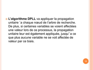  L’algorithme DPLL va appliquer la propagation
unitaire `a chaque nœud de l’arbre de recherche.
De plus, si certaines variables se voient affectées
une valeur lors de ce processus, la propagation
unitaire leur est également appliquée, jusqu’`a ce
que plus aucune variable ne se voit affectée de
valeur par ce biais.
12
 
