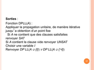 Sorties :
Fonction DPLL(A) :
Appliquer la propagation unitaire, de manière itérative
jusqu’`a obtention d’un point fixe
Si A ne contient que des clauses satisfaites
renvoyer SAT
Si A contient la clause vide renvoyer UNSAT
Choisir une variable I
Renvoyer DP LL(A ∪ {I}) ∨ DP LL(A ∪ {¬I})
17
 