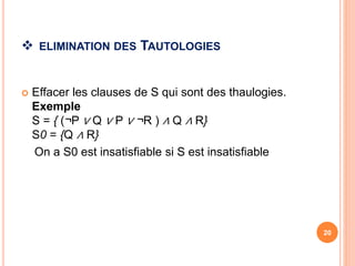  ELIMINATION DES TAUTOLOGIES
 Effacer les clauses de S qui sont des thaulogies.
Exemple
S = { (¬P ∨ Q ∨ P ∨ ¬R ) ∧ Q ∧ R}
S0 = {Q ∧ R}
On a S0 est insatisfiable si S est insatisfiable
20
 