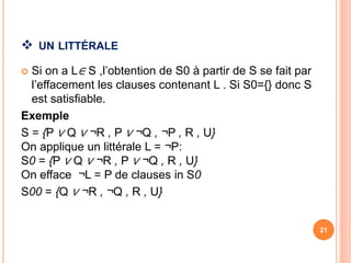  UN LITTÉRALE
 Si on a L∈ S ,l’obtention de S0 à partir de S se fait par
l’effacement les clauses contenant L . Si S0={} donc S
est satisfiable.
Exemple
S = {P ∨ Q ∨ ¬R , P ∨ ¬Q , ¬P , R , U}
On applique un littérale L = ¬P:
S0 = {P ∨ Q ∨ ¬R , P ∨ ¬Q , R , U}
On efface ¬L = P de clauses in S0
S00 = {Q ∨ ¬R , ¬Q , R , U}
21
 