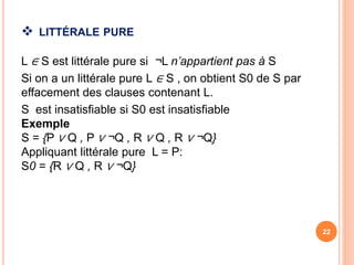  LITTÉRALE PURE
L ∈ S est littérale pure si ¬L n’appartient pas à S
Si on a un littérale pure L ∈ S , on obtient S0 de S par
effacement des clauses contenant L.
S est insatisfiable si S0 est insatisfiable
Exemple
S = {P ∨ Q , P ∨ ¬Q , R ∨ Q , R ∨ ¬Q}
Appliquant littérale pure L = P:
S0 = {R ∨ Q , R ∨ ¬Q}
22
 