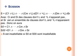  SCISSION
S = (C1 ∨ L) ∧ · ·· ∧ (Cm ∨ L)∧(D1 ∨ ¬L) ∧ · · · ∧ (Dm ∨ ¬L)∧Sr
Avec Ci and Di des clauses don’t L and ¬L n’apparait pas ,
et Sr est un ensemble de clauses don’t L and ¬L n’apparaient
pas . Donc on aura
S0 = C1 ∧ · ·· ∧ Cm ∧ Sr
S00 =D1 ∧ · · · ∧ Dm ∧ Sr
 S est insatisfiable si S0 et S00 sont insatisfiable
23
 
