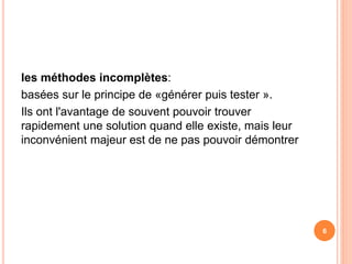 les méthodes incomplètes:
basées sur le principe de «générer puis tester ».
Ils ont l'avantage de souvent pouvoir trouver
rapidement une solution quand elle existe, mais leur
inconvénient majeur est de ne pas pouvoir démontrer
6
 