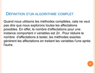DÉFINITION D’UN ALGORITHME COMPLET
Quand nous utilisons les méthodes complètes, cela ne veut
pas dire que nous explorons toutes les affectations
possibles. En effet, le nombre d'affectations pour une
instance comportant n variables est 2n . Pour réduire le
nombre d'affectations à tester, les méthodes exactes
génèrent les affectations en traitant les variables l'une après
l'autre.
8
 
