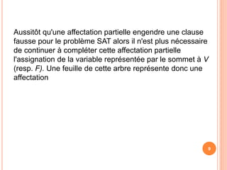 Aussitôt qu'une affectation partielle engendre une clause
fausse pour le problème SAT alors il n'est plus nécessaire
de continuer à compléter cette affectation partielle
l'assignation de la variable représentée par le sommet à V
(resp. F). Une feuille de cette arbre représente donc une
affectation
9
 