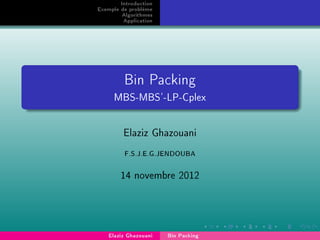 Introduction
Exemple de problème
Algorithmes
Application
Bin Packing
MBS-MBS'-LP-Cplex
Elaziz Ghazouani
F.S.J.E.G.JENDOUBA
14 novembre 2012
Elaziz Ghazouani Bin Packing
 