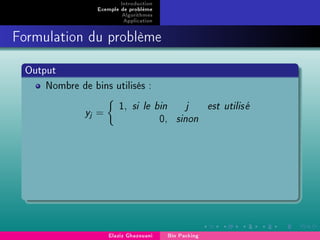 Introduction
Exemple de problème
Algorithmes
Application
Formulation du problème
Output
Nombre de bins utilisés :
yj =
1, si le bin j est utilis´e
0, sinon
Elaziz Ghazouani Bin Packing
 
