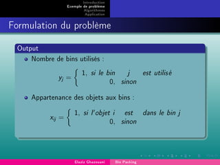 Introduction
Exemple de problème
Algorithmes
Application
Formulation du problème
Output
Nombre de bins utilisés :
yj =
1, si le bin j est utilis´e
0, sinon
Appartenance des objets aux bins :
xij =
1, si l objet i est dans le bin j
0, sinon
Elaziz Ghazouani Bin Packing
 