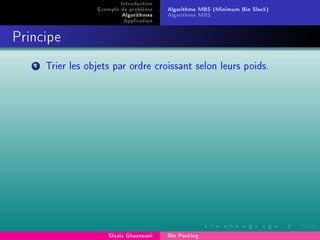 Introduction
Exemple de problème
Algorithmes
Application
Algorithme MBS (Minimum Bin Slack)
Algorithme MBS'
Principe
1 Trier les objets par ordre croissant selon leurs poids.
Elaziz Ghazouani Bin Packing
 