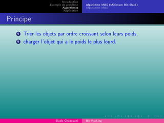 Introduction
Exemple de problème
Algorithmes
Application
Algorithme MBS (Minimum Bin Slack)
Algorithme MBS'
Principe
1 Trier les objets par ordre croissant selon leurs poids.
2 charger l'objet qui a le poids le plus lourd.
Elaziz Ghazouani Bin Packing
 