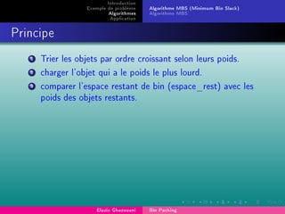 Introduction
Exemple de problème
Algorithmes
Application
Algorithme MBS (Minimum Bin Slack)
Algorithme MBS'
Principe
1 Trier les objets par ordre croissant selon leurs poids.
2 charger l'objet qui a le poids le plus lourd.
3 comparer l'espace restant de bin (espace_rest) avec les
poids des objets restants.
Elaziz Ghazouani Bin Packing
 