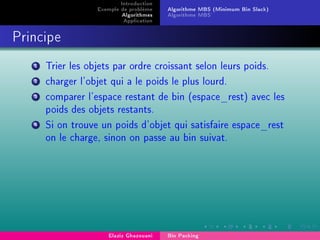 Introduction
Exemple de problème
Algorithmes
Application
Algorithme MBS (Minimum Bin Slack)
Algorithme MBS'
Principe
1 Trier les objets par ordre croissant selon leurs poids.
2 charger l'objet qui a le poids le plus lourd.
3 comparer l'espace restant de bin (espace_rest) avec les
poids des objets restants.
4 Si on trouve un poids d'objet qui satisfaire espace_rest
on le charge, sinon on passe au bin suivat.
Elaziz Ghazouani Bin Packing
 