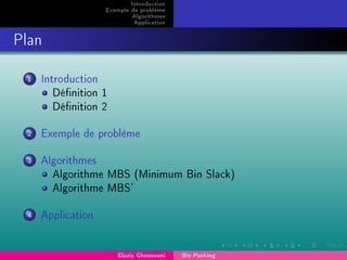 Introduction
Exemple de problème
Algorithmes
Application
Plan
1 Introduction
Dénition 1
Dénition 2
2 Exemple de problème
3 Algorithmes
Algorithme MBS (Minimum Bin Slack)
Algorithme MBS'
4 Application
Elaziz Ghazouani Bin Packing
 
