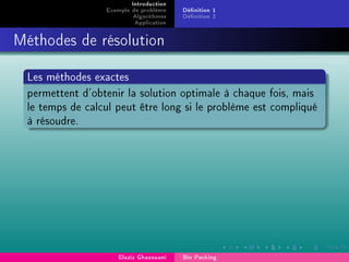 Introduction
Exemple de problème
Algorithmes
Application
Dénition 1
Dénition 2
Méthodes de résolution
Les méthodes exactes
permettent d'obtenir la solution optimale à chaque fois, mais
le temps de calcul peut être long si le problème est compliqué
à résoudre.
Elaziz Ghazouani Bin Packing
 