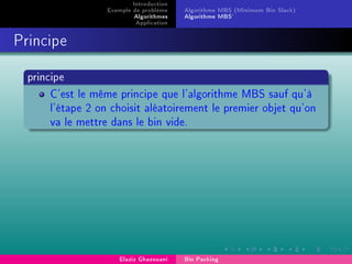 Introduction
Exemple de problème
Algorithmes
Application
Algorithme MBS (Minimum Bin Slack)
Algorithme MBS'
Principe
principe
C'est le même principe que l'algorithme MBS sauf qu'à
l'étape 2 on choisit aléatoirement le premier objet qu'on
va le mettre dans le bin vide.
Elaziz Ghazouani Bin Packing
 