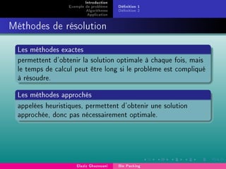 Introduction
Exemple de problème
Algorithmes
Application
Dénition 1
Dénition 2
Méthodes de résolution
Les méthodes exactes
permettent d'obtenir la solution optimale à chaque fois, mais
le temps de calcul peut être long si le problème est compliqué
à résoudre.
Les méthodes approchés
appelées heuristiques, permettent d'obtenir une solution
approchée, donc pas nécessairement optimale.
Elaziz Ghazouani Bin Packing
 