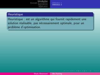Introduction
Exemple de problème
Algorithmes
Application
Dénition 1
Dénition 2
Heuristique
Heuristique : est un algorithme qui fournit rapidement une
solution réalisable, pas nécessairement optimale, pour un
problème d'optimisation.
Elaziz Ghazouani Bin Packing
 