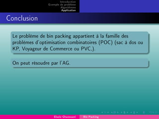 Introduction
Exemple de problème
Algorithmes
Application
Conclusion
Le problème de bin packing appartient à la famille des
problèmes d'optimisation combinatoires (POC) (sac à dos ou
KP, Voyageur de Commerce ou PVC,).
On peut résoudre par l'AG.
Elaziz Ghazouani Bin Packing
 