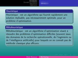 Introduction
Exemple de problème
Algorithmes
Application
Dénition 1
Dénition 2
Heuristique
Heuristique : est un algorithme qui fournit rapidement une
solution réalisable, pas nécessairement optimale, pour un
problème d'optimisation.
Métaheuristique
Métaheuristique : est un algorithme d'optimisation visant à
résoudre des problèmes d'optimisation diciles (souvent issus
des domaines de la recherche opérationnelle, de l'ingénierie ou
de l'intelligence articielle) pour lesquels on ne connaît pas de
méthode classique plus ecace.
Elaziz Ghazouani Bin Packing
 