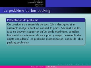 Introduction
Exemple de problème
Algorithmes
Application
Le problème du bin packing
Présentation de problème
On considère un ensemble de sacs (bin) identiques et un
ensemble d'objets dont on connait le poids. Sachant que les
sacs ne peuvent supporter qu'un poids maximum, combien
faudra-t-il au minimum de sacs pour y ranger l'ensemble des
objets considérés? ce problème d'optimisation, connu de bin
packing problem
Elaziz Ghazouani Bin Packing
 
