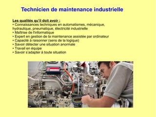Technicien de maintenance industrielle
Les qualités qu’il doit avoir :
• Connaissances techniques en automatismes, mécanique,
hydraulique, pneumatique, électricité industrielle
• Maîtrise de l'informatique
• Expert en gestion de la maintenance assistée par ordinateur
• Capacité à raisonner (sens de la logique)
• Savoir détecter une situation anormale
• Travail en équipe
• Savoir s’adapter à toute situation
 