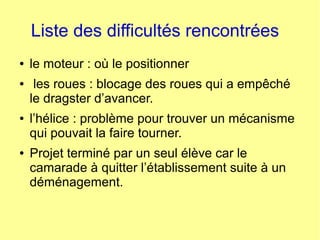 Liste des difficultés rencontrées
● le moteur : où le positionner
● les roues : blocage des roues qui a empêché
le dragster d’avancer.
● l’hélice : problème pour trouver un mécanisme
qui pouvait la faire tourner.
● Projet terminé par un seul élève car le
camarade à quitter l’établissement suite à un
déménagement.
 