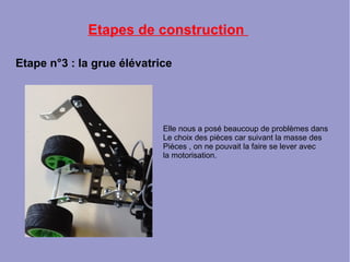Etapes de construction
Etape n°3 : la grue élévatrice
Elle nous a posé beaucoup de problèmes dans
Le choix des pièces car suivant la masse des
Pièces , on ne pouvait la faire se lever avec
la motorisation.
 