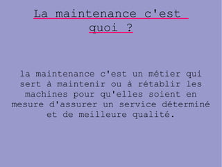 La maintenance c'est
quoi ?
la maintenance c'est un métier qui
sert à maintenir ou à rétablir les
machines pour qu'elles soient en
mesure d'assurer un service déterminé
et de meilleure qualité.
 
