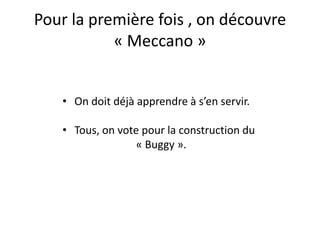 Pour la première fois , on découvre
           « Meccano »


   • On doit déjà apprendre à s’en servir.

   • Tous, on vote pour la construction du
                  « Buggy ».
 