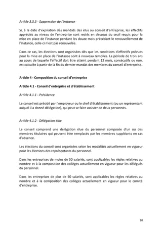 Article 3.3.3 - Suppression de l’instance
Si, à la date d’expiration des mandats des élus au conseil d’entreprise, les effectifs
appréciés au niveau de l’entreprise sont restés en dessous du seuil requis pour la
mise en place de l’instance pendant les douze mois précédant le renouvellement de
l’instance, celle-ci n’est pas renouvelée.
Dans ce cas, les élections sont organisées dès que les conditions d'effectifs prévues
pour la mise en place de l’instance sont à nouveau remplies. La période de trois ans
au cours de laquelle l’effectif doit être atteint pendant 12 mois, consécutifs ou non,
est calculée à partir de la fin du dernier mandat des membres du conseil d’entreprise.
Article 4 - Composition du conseil d’entreprise
Article 4.1 - Conseil d’entreprise et d’établissement
Article 4.1.1 - Présidence
Le conseil est présidé par l’employeur ou le chef d’établissement (ou un représentant
auquel il a donné délégation), qui peut se faire assister de deux personnes.
Article 4.1.2 - Délégation élue
Le conseil comprend une délégation élue du personnel composée d’un ou des
membres titulaires qui peuvent être remplacés par les membres suppléants en cas
d’absence.
Les élections du conseil sont organisées selon les modalités actuellement en vigueur
pour les élections des représentants du personnel.
Dans les entreprises de moins de 50 salariés, sont applicables les règles relatives au
nombre et à la composition des collèges actuellement en vigueur pour les délégués
du personnel.
Dans les entreprises de plus de 50 salariés, sont applicables les règles relatives au
nombre et à la composition des collèges actuellement en vigueur pour le comité
d’entreprise.
10
 