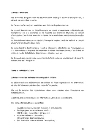 Article 8 - Réunions
Les modalités d’organisation des réunions sont fixées par accord d’entreprise ou, à
défaut, par accord de branche.
En l’absence d’accord, ces modalités sont fixés par le présent article.
Le conseil d’entreprise ou d’établissement se réunit, si nécessaire, à l’initiative de
l’employeur ou à la demande de la majorité des membres titulaires au conseil
d’entreprise, c’est-à-dire au moins la moitié de la totalité des membres titulaires plus
un.
La demande des membres du conseil d’entreprise ne peut conduire à réunir le conseil
plus d’une fois tous les deux mois.
Le conseil central d’entreprise se réunit, si nécessaire, à l’initiative de l’employeur ou
à la demande de la majorité des membres titulaires au conseil central, c’est-à-dire au
moins la moitié de la totalité des membres titulaires plus un.
La demande des membres du conseil central d’entreprise ne peut conduire à réunir le
conseil plus de 2 fois par an.
TITRE III – CONSULTATION
Article 9 – Base de données économiques et sociales
La base de données économiques et sociales est mise en place dans les entreprises
de plus de 50 salariés, dotées d’un conseil d’entreprise.
Elle est le support des consultations récurrentes menées dans l’entreprise ou
l’établissement.
A ce titre, elle contient toutes les informations utiles à ces consultations.
Elle comporte les rubriques suivantes :
- investissements, (social, matériel et immatériel) ;
- fonds propres, endettement et impôts ;
- rétributions (salariés et dirigeants) ;
- activités sociales et culturelles ;
- rémunération des financeurs ;
- flux financiers à destination de l’entreprise ;
15
 