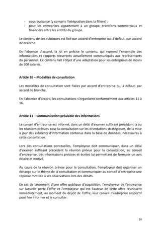 - sous-traitance (y compris l’intégration dans la filière) ;
- pour les entreprises appartenant à un groupe, transferts commerciaux et
financiers entre les entités du groupe.
Le contenu de ces rubriques est fixé par accord d’entreprise ou, à défaut, par accord
de branche.
En l’absence d’accord, la loi en précise le contenu, qui reprend l’ensemble des
informations et rapports récurrents actuellement communiqués aux représentants
du personnel. Ce contenu fait l’objet d’une adaptation pour les entreprises de moins
de 300 salariés.
Article 10 – Modalités de consultation
Les modalités de consultation sont fixées par accord d’entreprise ou, à défaut, par
accord de branche.
En l’absence d’accord, les consultations s’organisent conformément aux articles 11 à
16.
Article 11 – Communication préalable des informations
Le conseil d’entreprise est informé, dans un délai d’examen suffisant précédant la ou
les réunions prévues pour la consultation sur les orientations stratégiques, de la mise
à jour des éléments d’information contenus dans la base de données, nécessaires à
cette consultation.
Lors des consultations ponctuelles, l’employeur doit communiquer, dans un délai
d’examen suffisant précédent la réunion prévue pour la consultation, au conseil
d’entreprise, des informations précises et écrites lui permettant de formuler un avis
éclairé et motivé.
Au cours de la réunion prévue pour la consultation, l’employeur doit organiser un
échange sur le thème de la consultation et communiquer au conseil d’entreprise une
réponse motivée à ses observations lors des débats.
En cas de lancement d’une offre publique d’acquisition, l'employeur de l'entreprise
sur laquelle porte l'offre et l'employeur qui est l'auteur de cette offre réunissent
immédiatement, au moment du dépôt de l’offre, leur conseil d'entreprise respectif
pour l'en informer et le consulter.
16
 