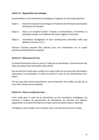 Article 12 – Organisation des échanges
La consultation sur les orientations stratégiques s’organise en trois temps distincts :
Etape 1 : bilan de la situation économique et financière de l’entreprise permettant
d’examiner les comptes ;
Etape 2 : bilan sur la situation sociale : l’emploi, la rémunération, la formation, la
protection sociale, les conditions de travail, hygiène et sécurité ;
Etape 3 : orientations stratégiques et leurs conséquences prévisibles telles que
définies à l’article 5.1.2.1.
Plusieurs réunions peuvent être prévues pour une consultation sur un projet
ponctuel particulièrement complexe.
Article 13 – Délivrance de l’avis
Le conseil d’entreprise émet un avis sur l’objet de la consultation. Il peut formuler des
vœux et proposer des orientations alternatives.
Cet avis doit être rendu dans un délai d’un mois à partir de la remise des informations
nécessaires à la consultation. Ce délai est porté à 2 mois en cas d’intervention d’un
expert.
Cet avis peut être rendu expressément, avant l’expiration de ce délai, au plus tôt au
cours de la réunion de consultation.
Article 14 – Prise en compte de l’avis
L’avis rendu dans le cadre de la consultation sur les orientations stratégiques est
transmis à l'organe de gouvernance de l'entreprise, qui formule une réponse
argumentée. Le conseil d’entreprise en reçoit communication et peut y répondre.
L'employeur rend compte, en la motivant, de la suite donnée à ces avis et vœux.
17
 