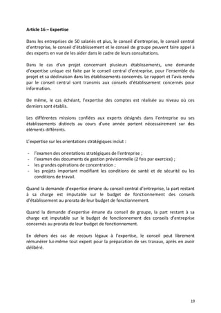 Article 16 – Expertise
Dans les entreprises de 50 salariés et plus, le conseil d’entreprise, le conseil central
d’entreprise, le conseil d’établissement et le conseil de groupe peuvent faire appel à
des experts en vue de les aider dans le cadre de leurs consultations.
Dans le cas d’un projet concernant plusieurs établissements, une demande
d’expertise unique est faite par le conseil central d’entreprise, pour l’ensemble du
projet et sa déclinaison dans les établissements concernés. Le rapport et l’avis rendu
par le conseil central sont transmis aux conseils d’établissement concernés pour
information.
De même, le cas échéant, l’expertise des comptes est réalisée au niveau où ces
derniers sont établis.
Les différentes missions confiées aux experts désignés dans l’entreprise ou ses
établissements distincts au cours d’une année portent nécessairement sur des
éléments différents.
L’expertise sur les orientations stratégiques inclut :
- l’examen des orientations stratégiques de l'entreprise ;
- l’examen des documents de gestion prévisionnelle (2 fois par exercice) ;
- les grandes opérations de concentration ;
- les projets important modifiant les conditions de santé et de sécurité ou les
conditions de travail.
Quand la demande d’expertise émane du conseil central d’entreprise, la part restant
à sa charge est imputable sur le budget de fonctionnement des conseils
d’établissement au prorata de leur budget de fonctionnement.
Quand la demande d’expertise émane du conseil de groupe, la part restant à sa
charge est imputable sur le budget de fonctionnement des conseils d’entreprise
concernés au prorata de leur budget de fonctionnement.
En dehors des cas de recours légaux à l’expertise, le conseil peut librement
rémunérer lui-même tout expert pour la préparation de ses travaux, après en avoir
délibéré.
19
 