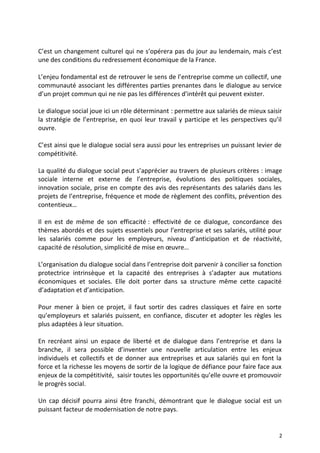 C’est un changement culturel qui ne s’opérera pas du jour au lendemain, mais c’est
une des conditions du redressement économique de la France.
L’enjeu fondamental est de retrouver le sens de l’entreprise comme un collectif, une
communauté associant les différentes parties prenantes dans le dialogue au service
d’un projet commun qui ne nie pas les différences d’intérêt qui peuvent exister.
Le dialogue social joue ici un rôle déterminant : permettre aux salariés de mieux saisir
la stratégie de l’entreprise, en quoi leur travail y participe et les perspectives qu’il
ouvre.
C’est ainsi que le dialogue social sera aussi pour les entreprises un puissant levier de
compétitivité.
La qualité du dialogue social peut s’apprécier au travers de plusieurs critères : image
sociale interne et externe de l’entreprise, évolutions des politiques sociales,
innovation sociale, prise en compte des avis des représentants des salariés dans les
projets de l’entreprise, fréquence et mode de règlement des conflits, prévention des
contentieux…
Il en est de même de son efficacité : effectivité de ce dialogue, concordance des
thèmes abordés et des sujets essentiels pour l’entreprise et ses salariés, utilité pour
les salariés comme pour les employeurs, niveau d’anticipation et de réactivité,
capacité de résolution, simplicité de mise en œuvre…
L’organisation du dialogue social dans l’entreprise doit parvenir à concilier sa fonction
protectrice intrinsèque et la capacité des entreprises à s’adapter aux mutations
économiques et sociales. Elle doit porter dans sa structure même cette capacité
d’adaptation et d’anticipation.
Pour mener à bien ce projet, il faut sortir des cadres classiques et faire en sorte
qu’employeurs et salariés puissent, en confiance, discuter et adopter les règles les
plus adaptées à leur situation.
En recréant ainsi un espace de liberté et de dialogue dans l’entreprise et dans la
branche, il sera possible d’inventer une nouvelle articulation entre les enjeux
individuels et collectifs et de donner aux entreprises et aux salariés qui en font la
force et la richesse les moyens de sortir de la logique de défiance pour faire face aux
enjeux de la compétitivité, saisir toutes les opportunités qu’elle ouvre et promouvoir
le progrès social.
Un cap décisif pourra ainsi être franchi, démontrant que le dialogue social est un
puissant facteur de modernisation de notre pays.
2
 