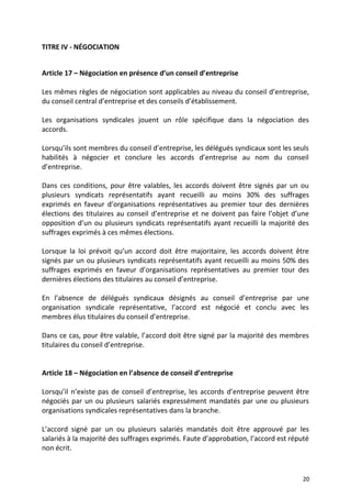 TITRE IV - NÉGOCIATION
Article 17 – Négociation en présence d’un conseil d’entreprise
Les mêmes règles de négociation sont applicables au niveau du conseil d’entreprise,
du conseil central d’entreprise et des conseils d’établissement.
Les organisations syndicales jouent un rôle spécifique dans la négociation des
accords.
Lorsqu’ils sont membres du conseil d’entreprise, les délégués syndicaux sont les seuls
habilités à négocier et conclure les accords d’entreprise au nom du conseil
d’entreprise.
Dans ces conditions, pour être valables, les accords doivent être signés par un ou
plusieurs syndicats représentatifs ayant recueilli au moins 30% des suffrages
exprimés en faveur d’organisations représentatives au premier tour des dernières
élections des titulaires au conseil d’entreprise et ne doivent pas faire l’objet d’une
opposition d’un ou plusieurs syndicats représentatifs ayant recueilli la majorité des
suffrages exprimés à ces mêmes élections.
Lorsque la loi prévoit qu’un accord doit être majoritaire, les accords doivent être
signés par un ou plusieurs syndicats représentatifs ayant recueilli au moins 50% des
suffrages exprimés en faveur d’organisations représentatives au premier tour des
dernières élections des titulaires au conseil d’entreprise.
En l’absence de délégués syndicaux désignés au conseil d’entreprise par une
organisation syndicale représentative, l’accord est négocié et conclu avec les
membres élus titulaires du conseil d’entreprise.
Dans ce cas, pour être valable, l’accord doit être signé par la majorité des membres
titulaires du conseil d’entreprise.
Article 18 – Négociation en l’absence de conseil d’entreprise
Lorsqu’il n’existe pas de conseil d’entreprise, les accords d’entreprise peuvent être
négociés par un ou plusieurs salariés expressément mandatés par une ou plusieurs
organisations syndicales représentatives dans la branche.
L’accord signé par un ou plusieurs salariés mandatés doit être approuvé par les
salariés à la majorité des suffrages exprimés. Faute d’approbation, l’accord est réputé
non écrit.
20
 