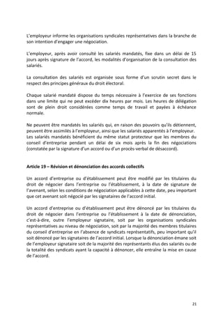 L’employeur informe les organisations syndicales représentatives dans la branche de
son intention d’engager une négociation.
L’employeur, après avoir consulté les salariés mandatés, fixe dans un délai de 15
jours après signature de l’accord, les modalités d’organisation de la consultation des
salariés.
La consultation des salariés est organisée sous forme d’un scrutin secret dans le
respect des principes généraux du droit électoral.
Chaque salarié mandaté dispose du temps nécessaire à l’exercice de ses fonctions
dans une limite qui ne peut excéder dix heures par mois. Les heures de délégation
sont de plein droit considérées comme temps de travail et payées à échéance
normale.
Ne peuvent être mandatés les salariés qui, en raison des pouvoirs qu’ils détiennent,
peuvent être assimilés à l’employeur, ainsi que les salariés apparentés à l’employeur.
Les salariés mandatés bénéficient du même statut protecteur que les membres du
conseil d’entreprise pendant un délai de six mois après la fin des négociations
(constatée par la signature d’un accord ou d’un procès-verbal de désaccord).
Article 19 – Révision et dénonciation des accords collectifs
Un accord d’entreprise ou d’établissement peut être modifié par les titulaires du
droit de négocier dans l’entreprise ou l’établissement, à la date de signature de
l’avenant, selon les conditions de négociation applicables à cette date, peu important
que cet avenant soit négocié par les signataires de l’accord initial.
Un accord d’entreprise ou d’établissement peut être dénoncé par les titulaires du
droit de négocier dans l’entreprise ou l’établissement à la date de dénonciation,
c’est-à-dire, outre l’employeur signataire, soit par les organisations syndicales
représentatives au niveau de négociation, soit par la majorité des membres titulaires
du conseil d’entreprise en l’absence de syndicats représentatifs, peu important qu’il
soit dénoncé par les signataires de l’accord initial. Lorsque la dénonciation émane soit
de l’employeur signataire soit de la majorité des représentants élus des salariés ou de
la totalité des syndicats ayant la capacité à dénoncer, elle entraîne la mise en cause
de l’accord.
21
 