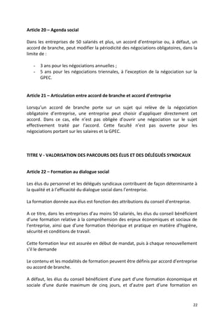 Article 20 – Agenda social
Dans les entreprises de 50 salariés et plus, un accord d’entreprise ou, à défaut, un
accord de branche, peut modifier la périodicité des négociations obligatoires, dans la
limite de :
- 3 ans pour les négociations annuelles ;
- 5 ans pour les négociations triennales, à l’exception de la négociation sur la
GPEC.
Article 21 – Articulation entre accord de branche et accord d’entreprise
Lorsqu’un accord de branche porte sur un sujet qui relève de la négociation
obligatoire d’entreprise, une entreprise peut choisir d’appliquer directement cet
accord. Dans ce cas, elle n’est pas obligée d’ouvrir une négociation sur le sujet
effectivement traité par l’accord. Cette faculté n’est pas ouverte pour les
négociations portant sur les salaires et la GPEC.
TITRE V - VALORISATION DES PARCOURS DES ÉLUS ET DES DÉLÉGUÉS SYNDICAUX
Article 22 – Formation au dialogue social
Les élus du personnel et les délégués syndicaux contribuent de façon déterminante à
la qualité et à l’efficacité du dialogue social dans l’entreprise.
La formation donnée aux élus est fonction des attributions du conseil d’entreprise.
A ce titre, dans les entreprises d’au moins 50 salariés, les élus du conseil bénéficient
d’une formation relative à la compréhension des enjeux économiques et sociaux de
l’entreprise, ainsi que d’une formation théorique et pratique en matière d’hygiène,
sécurité et conditions de travail.
Cette formation leur est assurée en début de mandat, puis à chaque renouvellement
s’il le demande
Le contenu et les modalités de formation peuvent être définis par accord d’entreprise
ou accord de branche.
A défaut, les élus du conseil bénéficient d’une part d’une formation économique et
sociale d’une durée maximum de cinq jours, et d’autre part d’une formation en
22
 