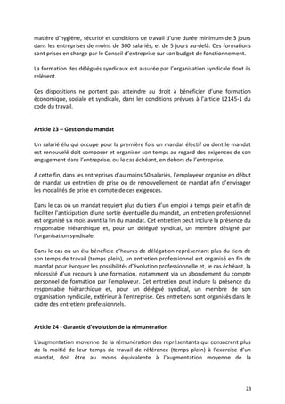 matière d’hygiène, sécurité et conditions de travail d’une durée minimum de 3 jours
dans les entreprises de moins de 300 salariés, et de 5 jours au-delà. Ces formations
sont prises en charge par le Conseil d’entreprise sur son budget de fonctionnement.
La formation des délégués syndicaux est assurée par l’organisation syndicale dont ils
relèvent.
Ces dispositions ne portent pas atteindre au droit à bénéficier d’une formation
économique, sociale et syndicale, dans les conditions prévues à l’article L2145-1 du
code du travail.
Article 23 – Gestion du mandat
Un salarié élu qui occupe pour la première fois un mandat électif ou dont le mandat
est renouvelé doit composer et organiser son temps au regard des exigences de son
engagement dans l’entreprise, ou le cas échéant, en dehors de l’entreprise.
A cette fin, dans les entreprises d’au moins 50 salariés, l’employeur organise en début
de mandat un entretien de prise ou de renouvellement de mandat afin d’envisager
les modalités de prise en compte de ces exigences.
Dans le cas où un mandat requiert plus du tiers d’un emploi à temps plein et afin de
faciliter l’anticipation d’une sortie éventuelle du mandat, un entretien professionnel
est organisé six mois avant la fin du mandat. Cet entretien peut inclure la présence du
responsable hiérarchique et, pour un délégué syndical, un membre désigné par
l’organisation syndicale.
Dans le cas où un élu bénéficie d’heures de délégation représentant plus du tiers de
son temps de travail (temps plein), un entretien professionnel est organisé en fin de
mandat pour évoquer les possibilités d’évolution professionnelle et, le cas échéant, la
nécessité d’un recours à une formation, notamment via un abondement du compte
personnel de formation par l’employeur. Cet entretien peut inclure la présence du
responsable hiérarchique et, pour un délégué syndical, un membre de son
organisation syndicale, extérieur à l’entreprise. Ces entretiens sont organisés dans le
cadre des entretiens professionnels.
Article 24 - Garantie d'évolution de la rémunération
L’augmentation moyenne de la rémunération des représentants qui consacrent plus
de la moitié de leur temps de travail de référence (temps plein) à l’exercice d’un
mandat, doit être au moins équivalente à l’augmentation moyenne de la
23
 