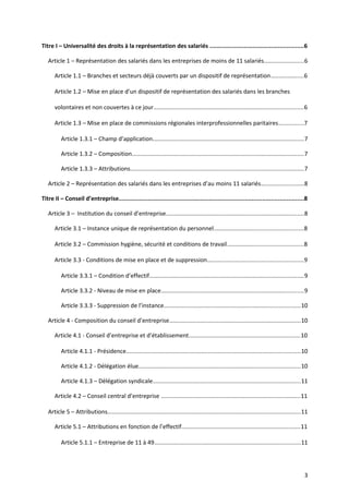 Titre I – Universalité des droits à la représentation des salariés .......................................................6
Article 1 – Représentation des salariés dans les entreprises de moins de 11 salariés........................6
Article 1.1 – Branches et secteurs déjà couverts par un dispositif de représentation....................6
Article 1.2 – Mise en place d’un dispositif de représentation des salariés dans les branches
volontaires et non couvertes à ce jour...........................................................................................6
Article 1.3 – Mise en place de commissions régionales interprofessionnelles paritaires...............7
Article 1.3.1 – Champ d’application............................................................................................7
Article 1.3.2 – Composition.........................................................................................................7
Article 1.3.3 – Attributions..........................................................................................................7
Article 2 – Représentation des salariés dans les entreprises d’au moins 11 salariés..........................8
Titre II – Conseil d’entreprise............................................................................................................8
Article 3 – Institution du conseil d’entreprise....................................................................................8
Article 3.1 – Instance unique de représentation du personnel......................................................8
Article 3.2 – Commission hygiène, sécurité et conditions de travail..............................................8
Article 3.3 - Conditions de mise en place et de suppression..........................................................9
Article 3.3.1 – Condition d’effectif..............................................................................................9
Article 3.3.2 - Niveau de mise en place.......................................................................................9
Article 3.3.3 - Suppression de l’instance...................................................................................10
Article 4 - Composition du conseil d’entreprise................................................................................10
Article 4.1 - Conseil d’entreprise et d’établissement....................................................................10
Article 4.1.1 - Présidence..........................................................................................................10
Article 4.1.2 - Délégation élue..................................................................................................10
Article 4.1.3 – Délégation syndicale..........................................................................................11
Article 4.2 – Conseil central d’entreprise .....................................................................................11
Article 5 – Attributions.....................................................................................................................11
Article 5.1 – Attributions en fonction de l’effectif........................................................................11
Article 5.1.1 – Entreprise de 11 à 49.........................................................................................11
3
 